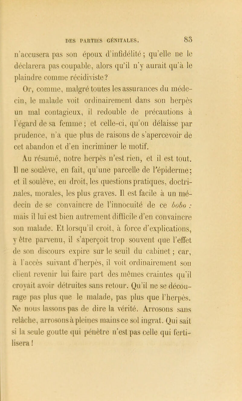 n’accusera pas son époux d’infidélité ; qu’elle ne le déclarera pas coupable, alors qu’il n’y aurait qu’à le plaindre comme récidiviste? Or, comme, malgré toutes les assurances du méde- cin, le malade voit ordinairement dans son herpès un mal contagieux, il redouble de précautions à l’égard de sa femme ; et celle-ci, qu’on délaisse par prudence, n’a que plus de raisons de s’apercevoir de cet abandon et d’en incriminer le motif. Au résumé, notre herpès n’est rien, et il est tout. Il ne soulève, en fait, qu’une parcelle de l’épiderme; et il soulève, eu droit, les questions pratiques, doctri- nales, morales, les plus graves. Il est facile à un mé- decin de se convaincre de l’innocuité de ce bobo : mais il lui est bien autrement difficile d’en convaincre son malade. Et lorsqu’il croit, à force d’explications, y être pan'enu, il s’aperçoit trop souvent que l’effet de son discours expire sur le seuil du cabinet ; car, à l’accès suivant d’herpès, il voit ordinairement son client revenir lui faire part des mêmes craintes qu’il croyait avoir détruites sans retour. Qu’il ne se décou- rage pas plus que le malade, pas plus que l’herpès. Ne nous lassons pas de dire la vérité. Arrosons sans relâche, arrosons à pleines mains ce sol ingrat. Qui sait .si la sciule goutte ([ui pénètre n’est pas celle qui fei’ti- lisera !