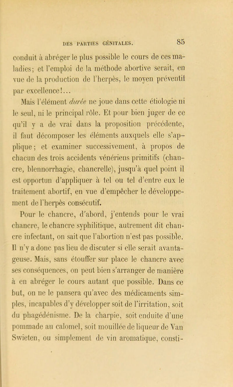 conduit à abréger le plus possible le cours de ces ma- ladies; et l’emploi de la méthode abortive serait, en vue de la production de l’herpès, le moyen prévenlit par excellence !... 3Iais l’élément durée ne joue dans cette étiologie ni le seul, ni le principal rôle. Et pour bien juger de ce qu’il y a de vrai dans la proposition précédente, il faut décomposer les éléments auxquels elle s’ap- plique; et examiner successivement, à propos de chacun des trois accidents vénériens primitifs (chan- cre, blennorrhagie, chancrelle), jusqu’à quel point il est opportun d’appliquer à tel ou tel d’entre eux le traitement ahortif, en vue d’empêcher le développe- ment de l’herpès consécutif. Pour le chancre, d’ahord, j’entends pour le vrai chancre, le chancre syphilitique, autrement dit chan- cre infectant, on sait que l’abortion n’est pas possible. Il n’y a donc pas lieu de discuter si elle serait avanta- geuse. Mais, sans étouffer sur place le chancre avec ses conséquences, on peut bien s’arranger de manière à en abréger le cours autant que possible. Dans ce but, on ne le pansera qu’avec des médicaments sim- ples, incapables d’y développer soit de l’irritation, soit du phagédénisme. De la charpie, soit enduite d’une pommade au calomel, soit mouillée de liqueur do Van Swieten, ou simplement de vin arornaticpie, consti-