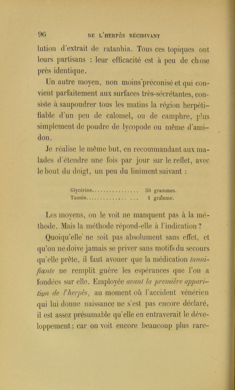 lutioii d’extrait de ratanliia. Tous ces topiques ont leurs partisans : leur efficacité est à peu de chose près identique. Un autre moyen, non moins'préconisé et qui con- vient parfaitement aux surfaces Irès-sécrétantes, con- siste à saupoudrer tous les matins la région herpéti- fiable d’un peu de calomel, ou de camphre, plus simplement de poudre de lycopode ou même d’ami- don. Je réalise le même but, en recommandant aux ma- lades d’étendre une fois par jour sur le reflet, avec le bout du doigt, un peu du liniment suivant ; Glycérine 30 grammes. Tannin 1 gramme. Los moyens, on le voit ne manquent pas à la mé- thode. Mais la méthode répond-elle à l’indication ? Quoiqu’elle' ne soit pas absolument sans effet, et qu’on ne doive jamais se priver sans motifs du secours qu’elle prête, il faut avouer que la médication tanni- fiante ne remplit guère les espérances que l’on a fondées sur elle. Employée avant la première appari- tion de l’herpès, au moment où l’accident vénérien qui lui donne naissance ne s’est pas encore déclaré, il est assez présumable qu’elle en entraverait le déve- loppement ; car on voit encore beaucoup plus rare-