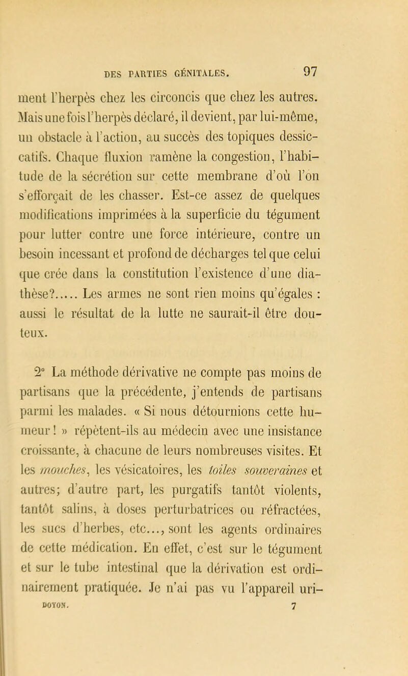 ment l’herpès chez les circoncis que chez les autres. Mais une fois l’herpès déclaré, il devient, par lui-même, un obstacle à l’action, au succès des topiques dessic- catifs. Chaque fluxion ramène la congestion, l’habi- tude de la sécrétion sur cette membrane d’où l’on s’efforcait de les chasser. Est-ce assez de quelques modifications imprimées à la superficie du tégument pour lutter contre une force intérieure, contre un besoin incessant et profond de décharges tel que celui que crée dans la constitution l’existence d’une dia- thèse? Les armes ne sont rien moins qu’égales : aussi le résultat de la lutte ne saurait-il être dou- teux. 2“ La méthode dérivative ne compte pas moins de partisans que la précédente, j’entends de partisans parmi les malades. « Si nous détournions cette hu- meur ! » répètent-ils au médecin avec une insistance croissante, à chacune de leurs nombreuses visites. Et les mouches^ les vésicatoires, les toiles souveraines et autres; d’autre part, les purgatifs tantôt violents, tantôt salins, à doses perturbatrices ou réfractées, les sucs d’herbes, etc..., sont les agents ordinaires de cette médication. En effet, c’est sur le tégument et sur le tube intestinal que la dérivation est ordi- nairement pratiquée. Je n’ai pas vu l’appareil uri- DOYOS, 7