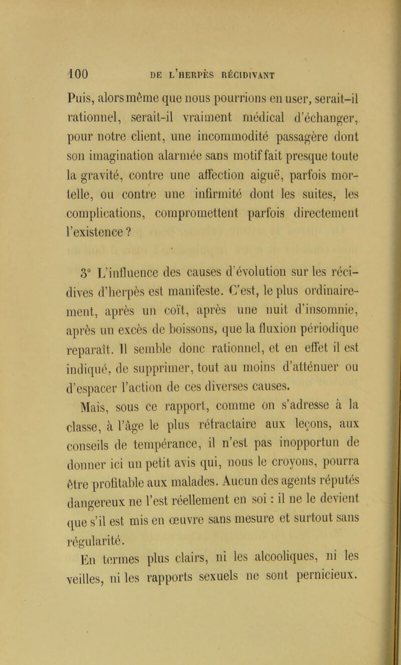 Puis, alors môme que nous pourrions en user, serait-il rationnel, serait-il vraiment médical d’échanger,, pour notre client, une incommodité passagère dont son imagination alarmée sans motif fait presque toute la gravité, contre une affection aiguë, parfois mor- telle, ou contre une infirmité dont les suites, les complications, compromettent parfois directement l’existence ? 3“ L’influence des causes d’évolution sur les réci- dives d’herpès est manifeste. C’est, le plus ordinaire- ment, après un coït, après une nuit d’insomnie, après un excès de boissons, que la fluxion périodique reparaît. H semble donc rationnel, et en effet il est indiqué, de supprimer, tout au moins d’atténuer ou d’espacer l’action de ces diverses causes. Mais, sous ce rapport, comme on s’adresse à la classe, à l’âge le plus réfractaire aux leçons, aux conseils de tempérance, il n’est pas inopportun de donner ici un petit avis qui, nous le croyons, pourra être profitable aux malades. Aucun des agents réputés dangereux ne l’est réellement en soi r il ne le devient que s’il est mis en œuvre sans mesure et surtout sans régularité. En termes plus clairs, ni les alcooliques, ni les veilles, ni les rapports sexuels ne sont pernicieux.