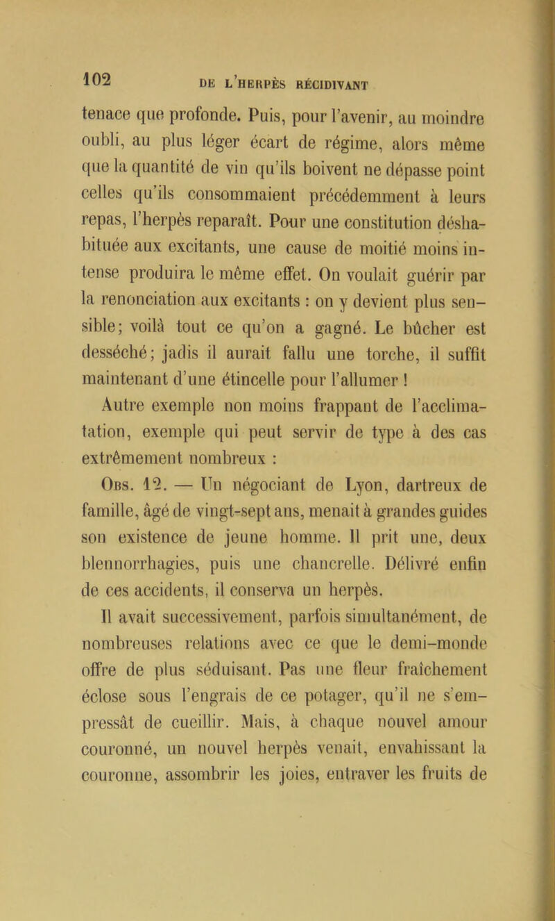 tenace que profonde. Puis, pour l’avenir, au moindre oubli, au plus léger écart de régime, alors même que la quantité de vin qu’ils boivent ne dépasse point celles qu’ils consommaient précédemment à leurs repas, l’herpès reparaît. Pour une constitution désha- bituée aux excitants, une cause de moitié moins in- tense produira le même effet. On voulait guérir par la renonciation aux excitants : on y devient plus sen- sible; voilà tout ce qu’on a gagné. Le bûcher est desséché; jadis il aurait fallu une torche, il suffit maintenant d’une étincelle pour l’allumer ! Autre exemple non moins frappant de l’acclima- tation, exemple qui peut servir de type à des cas extrêmement nombreux : Obs. 12. — Un négociant de Lyon, dartreux de famille, âgé de vingt-sept ans, menait à grandes guides son existence de jeune homme. 11 prit une, deux blennorrhagies, puis une chancrelle. Délivré enfin de ces accidents, il conserva un herpès. Il avait successivement, parfois simultanément, de nombreuses relations avec ce que le demi-monde offre de plus séduisant. Pas une fleur fraîchement éclose sous l’engrais de ce potager, qu’il ne s’em- pressât de cueillir. Mais, à chaque nouvel amour couronné, un nouvel herpès venait, envahissant la couronne, assombrir les joies, entraver les fruits de