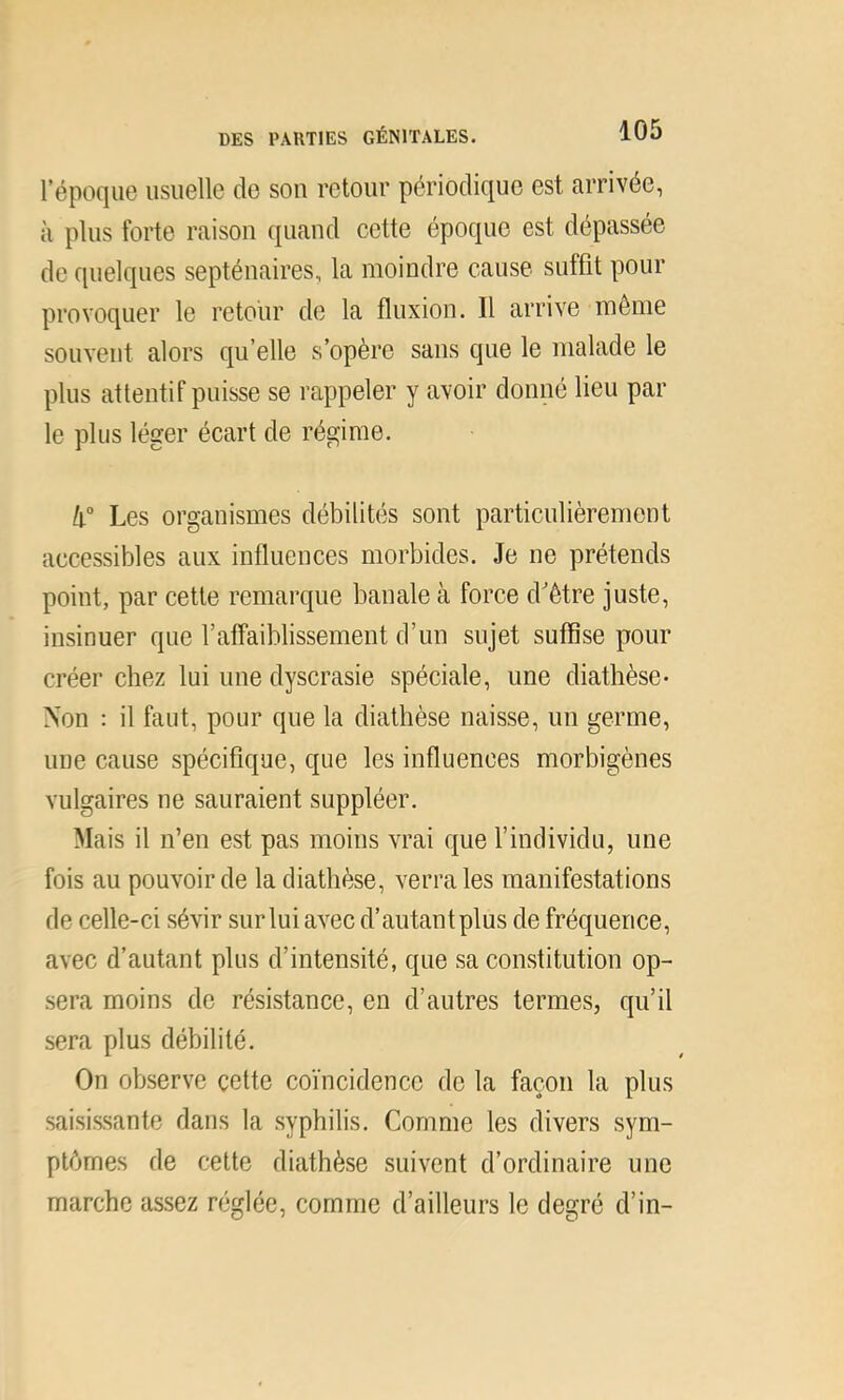 l’époque usuelle de sou retour périodique est arrivée, à plus forte raison quand cette époque est dépassée de quelques septénaires, la moindre cause suffit pour provoquer le retour de la fluxion. Il arrive môme souvent alors qu’elle s’opère sans que le malade le plus attentif puisse se rappeler y avoir donné lieu par le plus léger écart de régime. 4° Les organismes débilités sont particulièrement accessibles aux influences morbides. Je ne prétends point, par cette remarque banale à force d'ètre juste, insinuer que l’affaiblissement d’un sujet suffise pour créer chez lui une dyscrasie spéciale, une diathèse- Non : il faut, pour que la diathèse naisse, un germe, une cause spécifique, que les influences morbigènes vulgaires ne sauraient suppléer. Mais il n’en est pas moins vrai que f individu, une fois au pouvoir de la diathèse, verra les manifestations de celle-ci sévir sur lui avec d’autant plus de fréquence, avec d’autant plus d’intensité, que sa constitution op- sera moins de résistance, en d’autres termes, qu’il sera plus débilité. On observe cette coïncidence de la façon la plus saisissante dans la syphilis. Comme les divers sym- ptômes de cette diathèse suivent d’ordinaire une marche assez réglée, comme d’ailleurs le degré d’in-