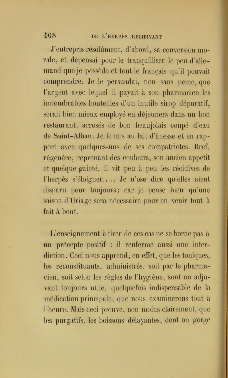 J’entrepris résolûment, d’abord, sa conversion mo- rale, cl dépensai pour le tranquilliser le peu d’alle- mand que je possède et tout le français qu’il pouvait comprendre. Je le persuadai, non sans peine, que l’argent avec lequel il payait à son pharmacien les innombrables bouteilles d’un inutile sirop dépuratif, serait bien mieux employé en déjeuners dans un bon restaurant, arrosés de bon beaujolais coupé d’eau de Saint-Alban. Je le mis au lait d’ànesse et en rap- port avec quelques-uns de ses compatriotes. Bref, régénéré, reprenant des couleurs, son ancien appétit et quelque gaieté, il vit peu à peu les récidives de l’herpès s’éloigner Je n’ose dire quelles aient disparu pour toujours; car je pense bien qu’une saison d’Uriage sera nécessaire pour en venir tout à fait à bout. L’enseignement à tirer de ces cas ne se borne pas à un précepte positif : il renferme aussi une inter- diction. Ceci nous apprend, en effet, que les toniques, les reconstituants, administrés, soit par le pharma- cien, soit selon les règles de l’hygiène, sont un adju- vant toujours utile, quelquefois indispensable de la médication principale, que nous examinerons tout à l’heure. Mais ceci prouve, non moins clairement, que les purgatifs, les boissons délayantes, dont on gorge