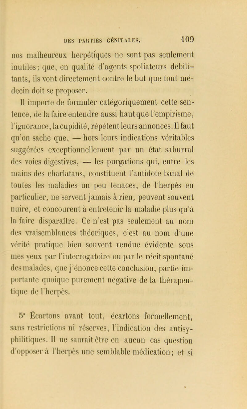 nos malheureux herpétiques ne sont pas seulement inutiles; que, en qualité d’agents spoliateurs débili- tants, ils vont directement contre le but que tout mé- decin doit se proposer. Il importe de formuler catégoriquement cette sen- tence, de la faire entendre aussi haut que l’empirisme, l’ignorance, la cupidité, répètent leurs annonces. Il faut qu’on sache que, — hors leurs indications véritables suggérées exceptionnellement par un état saburral des voies digestives, — les purgations qui, entre les mains des charlatans, constituent l’antidote banal de toutes les maladies un peu tenaces, de l’herpès en particulier, ne servent jamais à rien, peuvent souvent nuire, et concourent à entretenir la maladie plus qu’à la faire disparaître. Ce n’est pas seulement au nom des vraisemblances théoriques, c’est au nom d’une vérité pratique bien souvent rendue évidente sous mes yeux par l’interrogatoire ou par le récit spontané des malades, que j’énonce cette conclusion, partie im- portante quoique purement négative de la thérapeu- tique de l’herpès. 5’ Écartons avant tout, écartons formellement, sans restrictions ni réserves, l’indication des antisy- philitiques. 11 ne saurait être en aucun cas question d’opposer à l’herpès une semblable médication; et si