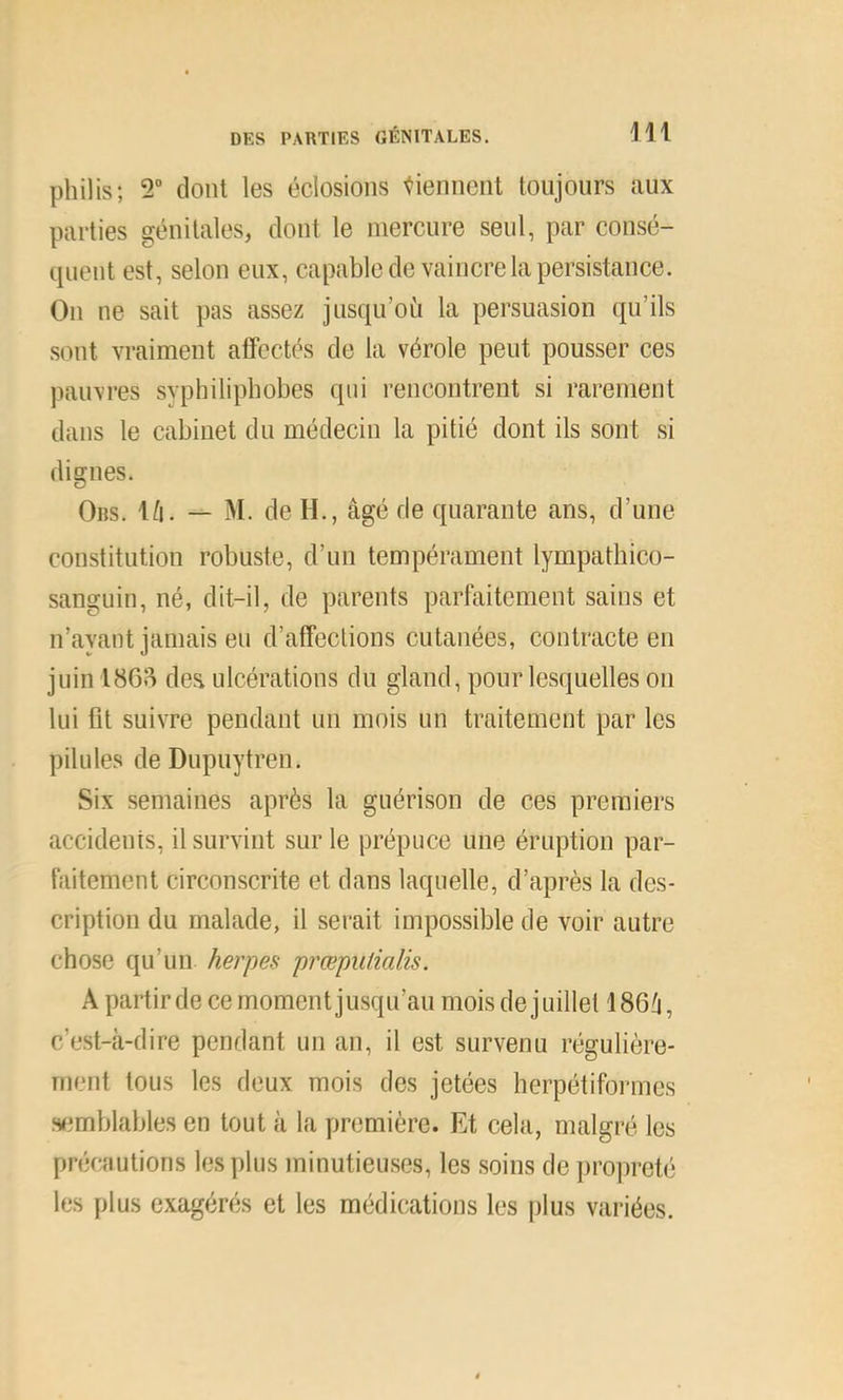 philis; 2“ dont les éclosions tiennent toujours aux parties génitales, dont le mercure seul, par consé- quent est, selon eux, capable de vaincre la persistance. Ou ne sait pas assez jusqu’où la persuasion qu’ils sont vraiment affectés de la vérole peut pousser ces pauvres syphiliphobes qui rencontrent si rarement dans le cabinet du médecin la pitié dont ils sont si dignes. Ors. \[\. — M. de H., âgé de quarante ans, d’une constitution robuste, d’un tempérament lympathico- sanguin, né, dit-il, de parents parfaitement sains et n’ayant jamais eu d’affections cutanées, contracte en juin 18613 des ulcérations du gland, pour lesquelles ou lui fit suivre pendant un mois un traitement par les pilules de Dupuytren. Six semaines après la guérison de ces premiers accidents, il survint sur le prépuce une éruption par- faitement circonscrite et dans laquelle, d’après la des- cription du malade, il serait impossible de voir autre chose qu’un, herpes prœpuiialis. A partir de ce moment jusqu’au mois de j uillet 186û, c’est-cà-dire pendant un an, il est survenu régulière- ment tous les deux mois des jetées herpétiformes s<3mblables en tout à la première. Et cela, malgré les précautions les plus minutieu.ses, les soins de propreté les plus exagérés et les médications les plus variées.