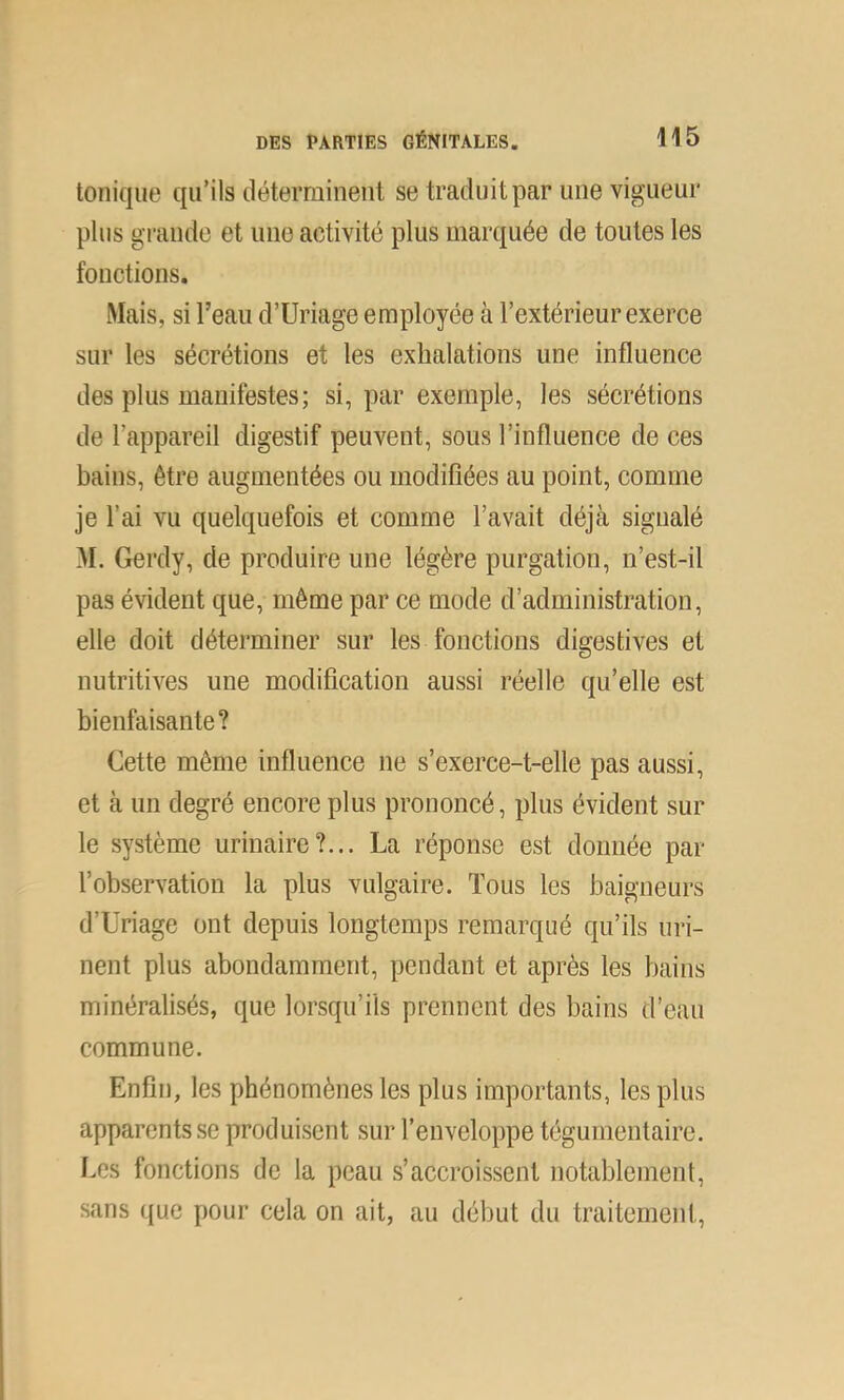 tonique qu’ils déterminent se traduit par une vigueur plus grande et une activité plus marquée de toutes les fonctions. Mais, si l’eau d’Uriage employée à l’extérieur exerce sur les sécrétions et les exhalations une influence des plus manifestes; si, par exemple, les sécrétions de l’appareil digestif peuvent, sous l’influence de ces bains, être augmentées ou modifiées au point, comme je l’ai vu quelquefois et comme l’avait déjà signalé M. Gerdy, de produire une légère purgation, n’est-il pas évident que, même par ce mode d’administration, elle doit déterminer sur les fonctions digestives et nutritives une modification aussi réelle qu’elle est bienfaisante? Cette même influence ne s’exerce-t-elle pas aussi, et à un degré encore plus prononcé, plus évident sur le système urinaire?... La réponse est donnée par l’observation la plus vulgaire. Tous les baigneurs d’Uriage ont depuis longtemps remarqué qu’ils uri- nent plus abondamment, pendant et après les bains minéralisés, que lorsqu’ils prennent des bains d’eau commune. Enfin, les phénomènes les plus importants, les plus apparents se produisent sur l’enveloppe tégumentaire. Les fonctions de la peau s’accroissent notablement, sans que pour cela on ait, au début du traitement.