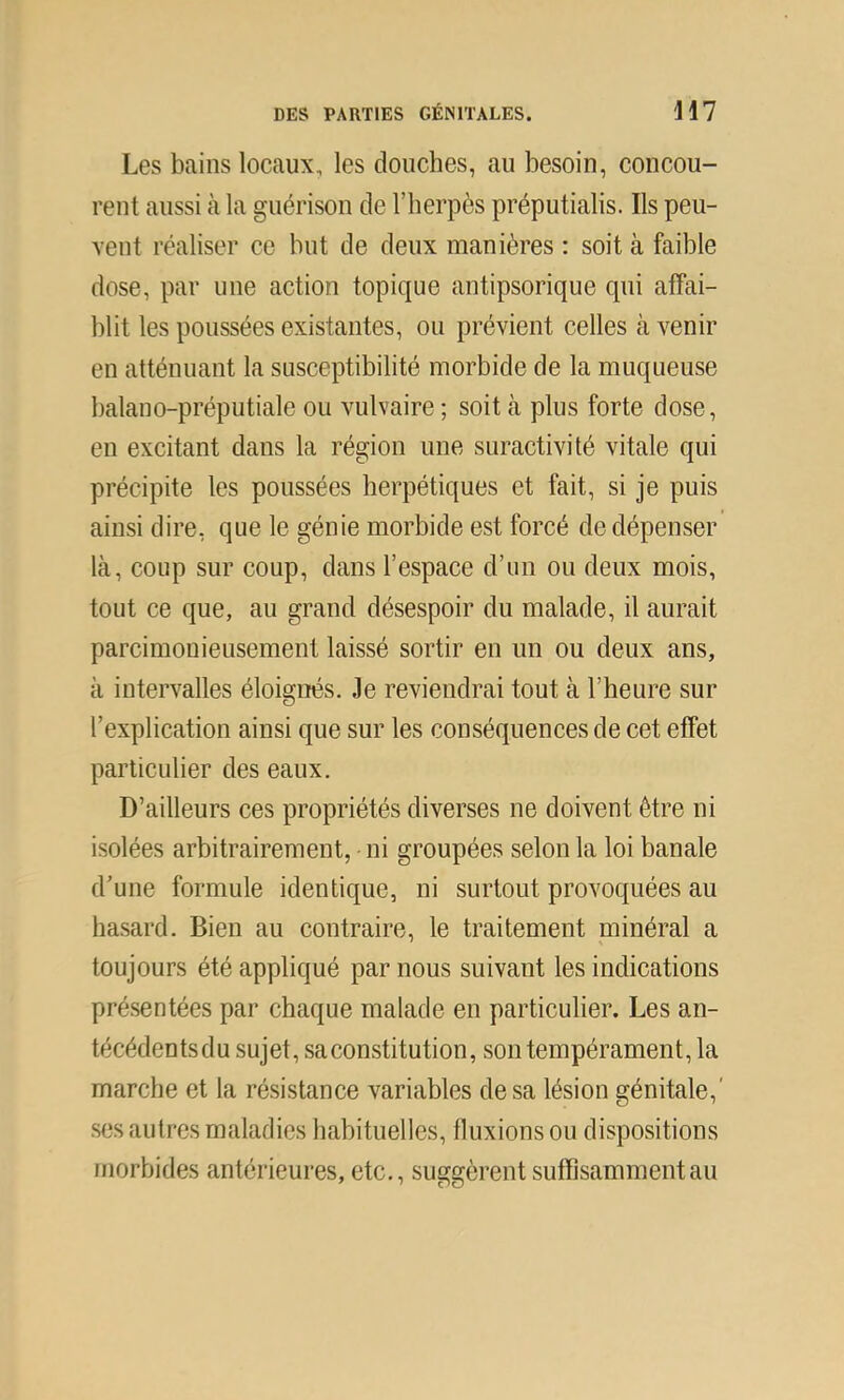 Les bains locaux, les douches, au besoin, concou- rent aussi à la guérison de l’herpès préputialis. Ils peu- vent réaliser ce but de deux manières : soit à faible dose, par une action topique antipsorique qui affai- blit les poussées existantes, ou prévient celles à venir en atténuant la susceptibilité morbide de la muqueuse balano-préputiale ou vulvaire ; soit à plus forte dose, en excitant dans la région une suractivité vitale qui précipite les poussées herpétiques et fait, si je puis ainsi dire, que le génie morbide est forcé de dépenser là, coup sur coup, dans l’espace d’un ou deux mois, tout ce que, au grand désespoir du malade, il aurait parcimonieusement laissé sortir en un ou deux ans, à intervalles éloignés. Je reviendrai tout à l’heure sur l’explication ainsi que sur les conséquences de cet effet particulier des eaux. D’ailleurs ces propriétés diverses ne doivent être ni isolées arbitrairement, ni groupées selon la loi banale d’une formule identique, ni surtout provoquées au hasard. Bien au contraire, le traitement minéral a toujours été appliqué par nous suivant les indications présentées par chaque malade en particulier. Les an- técédentsdu sujet, sa constitution, son tempérament, la marche et la résistance variables de sa lésion génitale,' ses autres maladies habituelles, fluxions ou dispositions morbides antérieures, etc., suggèrent suffisamment au