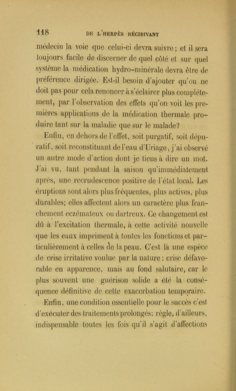 médecin la voie que celui-ci devra suivre; et il sera toujours facile de discerner de quel côté et sur quel système la médication hydro-minérale devra être de préférence dirigée. Est-il besoin d’ajouter qu’ou ne doit pas pour cela renoncer à s’éclairer plus complète- ment, par l’observation des effets qu’on voit les pre- mières applications de la médication thermale pro- duire tant sur la maladie que sur le malade? Enfin, en dehors de l’effet, soit purgatif, soit dépu- ratif, soit reconstituant de l’eau d’Uriage, j’ai observé un autre mode d’action dont je tiens à dire un mot. J’ai vu, tant pendant la saison qu’immédiatement après, une recrudescence positive de l’état local. Les éruptions sont alors plus fréquentes, plus actives, plus durables; elles affectent alors un caractère plus fran- chement eczémateux ou dartreux. Ce changement est dû à l’excitation thermale, à cette activité nouvelle que les eaux impriment à toutes les fonctions et par- ticulièrement à celles de la peau. C’est là une espèce de crise irritative voulue par la nature ; crise défavo- rable en apparence, mais au fond salutaire, car le plus souvent une guérison solide a été la consé- quence définitive de cette exacerbation temporaire. Enfin, une condition essentielle pour le succès c’est d’exécuter des traitements prolongés; règle, d’ailleurs, indispensable toutes les fois qu’il s’agit d’affections