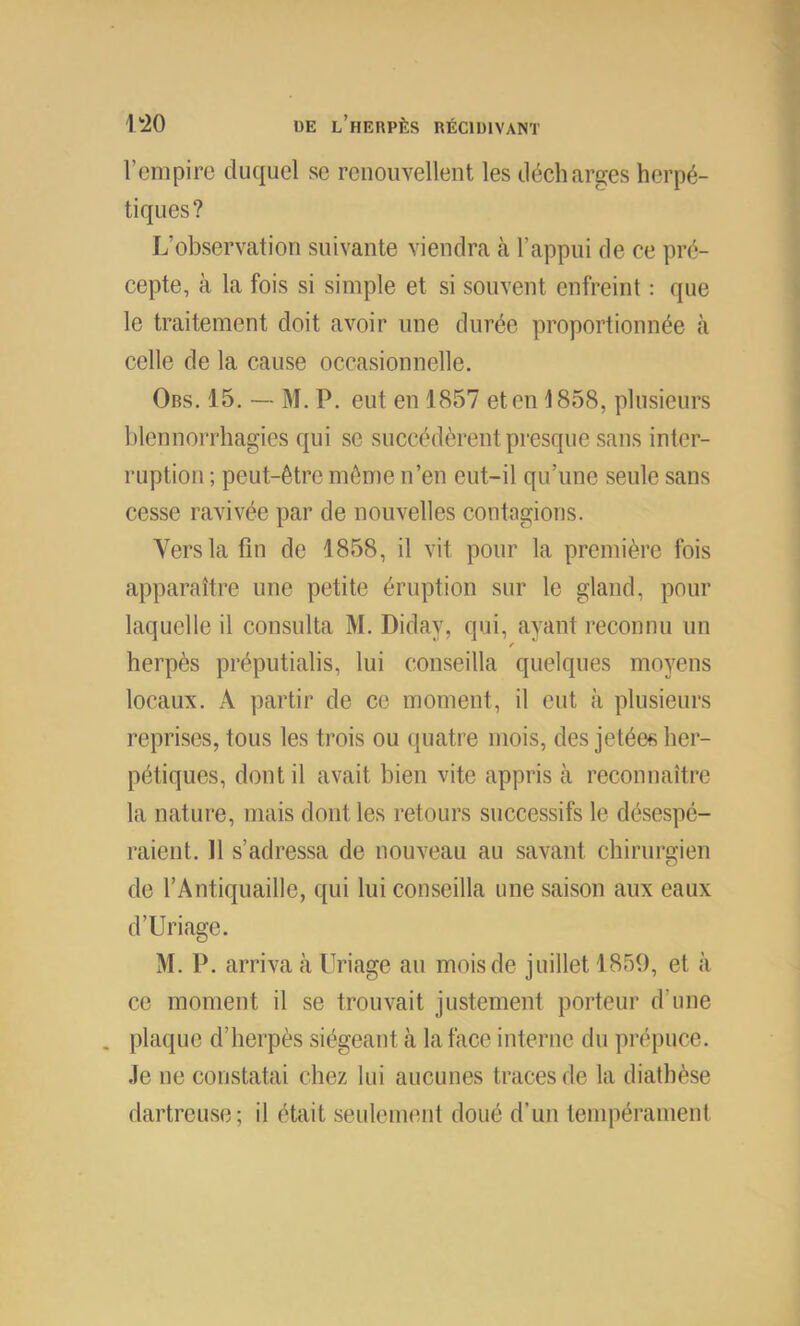 rcnipirc duquel se renouvellent les décharges herpé- tiques? L’observation suivante viendra à l’appui de ce pré- cepte, à la fois si simple et si souvent enfreint : que le traitement doit avoir une durée proportionnée tà celle de la cause occasionnelle. Obs. 15. — M. P. eut en 1857 et en ^1858, plusieurs blennorrhagies qui se succédèrent presque sans inter- ruption ; peut-être môme n’en eut-il qu’iinc seule sans cesse ravivée par de nouvelles contagions. Vers la fin de 1858, il vit pour la première fois apparaître une petite éruption sur le gland, pour laquelle il consulta M. Diday, qui, ayant reconnu un / herpès préputialis, lui conseilla quelques moyens locaux. A partir de ce moment, il eut à plusieurs reprises, tous les trois ou quatre mois, des jetées her- pétiques, dont il avait bien vite appris à reconnaître la nature, mais dont les retours successifs le désespé- raient. 11 s’adressa de nouveau au savant chirurgien de l’Antiquaille, qui lui conseilla une saison aux eaux d’Uriage. M. P. arriva à Uriage au mois de juillet 1859, et à ce moment il se trouvait justement porteur d’une . plaque d’herpès siégeant cà la face interne du prépuce. Je ne constatai chez lui aucunes traces de la diathèse dartreuse; il était seulement doué d’un tempérament