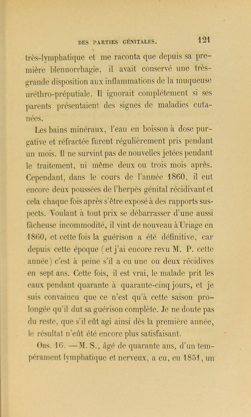 très-lymphatique et me raconta que depuis sa pre- mière blennorrhagie, il avait conservé une très- grande disposition aux inflammations de la muqueuse uréthro-préputiale. U ignorait complètement si ses parents présentaient des signes de maladies cuta- nées. Les bains minéraux, l’eau en boisson à dose pur- gative et réfractée furent régulièrement pris pendant un mois. 11 ne survint pas de nouvelles jetées pendant le traitement, ni même deux ou trois mois après. Cependant, dans le cours de l’année 1860, il eut encore deux poussées de l’herpès génital récidivant et cela chaque fois après s’être exposé à des rapports sus- pects. Voulant à tout prix se débarrasser d’une aussi fâcheuse incommodité, il vint de nouveau àUriage en 1860, et cette fois la guérison a été définitive, car depuis cette époque (et j’ai encore revu M. P. cette année) c’est à peine s’il a eu une ou deux récidives en sept ans. Cette fois, il est vrai, le malade prit les eaux pendant quarante à quarante-cinq jours, et je suis convaincu que ce n’est qu’à cette saison pro- longée qu’il dut sa guérison complète. Je ne doute pas du reste, que s’il eût agi ainsi dès la première année, le résultat n’eût été encore plus satisfiiisant. Ors. 16. —.M. S., âgé de quarante ans, d’un tem- pérament lymphatiiiue et nerveux, a eu, en 1851, un