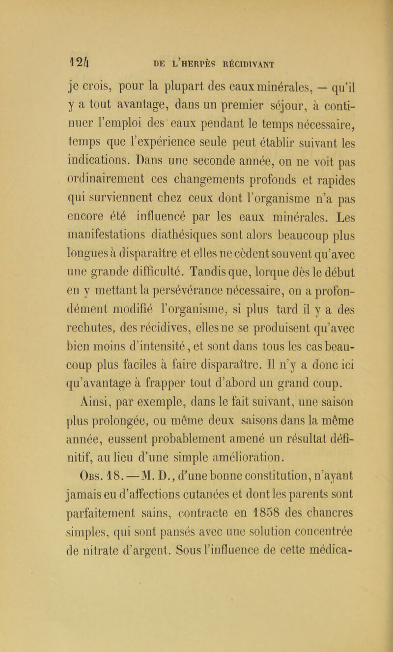 je crois, pour la plupart des eaux minérales, — qu’il y a tout avantage, dans un premier séjour, à conti- nuer l’emploi des eaux pendant le temps nécessaire, temps que l’expérience seule peut établir suivant les indications. Dans une seconde année, on ne voit pas ordinairement ces changements profonds et rapides qui surviennent chez ceux dont l’organisme n’a pas encore été influencé par les eaux minérales. Les manifestations diathésiques sont alors beaucoup plus longues à disparaître et elles ne cèdent souvent qu’avec une grande difficulté. Tandis que, torque dès le début en y mettant la persévérance nécessaire, on a profon- dément modifié l’organisme, si plus tard il y a des rechutes, des récidives, elles ne se produisent qu’avec bien moins d’intensité, et sont dans tous les cas beau- coup plus faciles à faire disparaître. 11 n’y a donc ici qu’avantage à frapper tout d’abord un grand coup. Ainsi, par exemple, dans le fait suivant, une saison plus prolongée, ou même deux saisons dans la même année, eussent probablement amené un résultat défi- nitif, au lieu d’une simple amélioration. Obs. 18. — M. D., d’une bonne constitution, n’ayant jamais eu d’affections cutanées et dont les parents sont parfaitement sains, contracte en 1858 des chancres simples, qui sont pansés avec une solution concentrée de nitrate d’argent. Sous l’influence de cette médica-