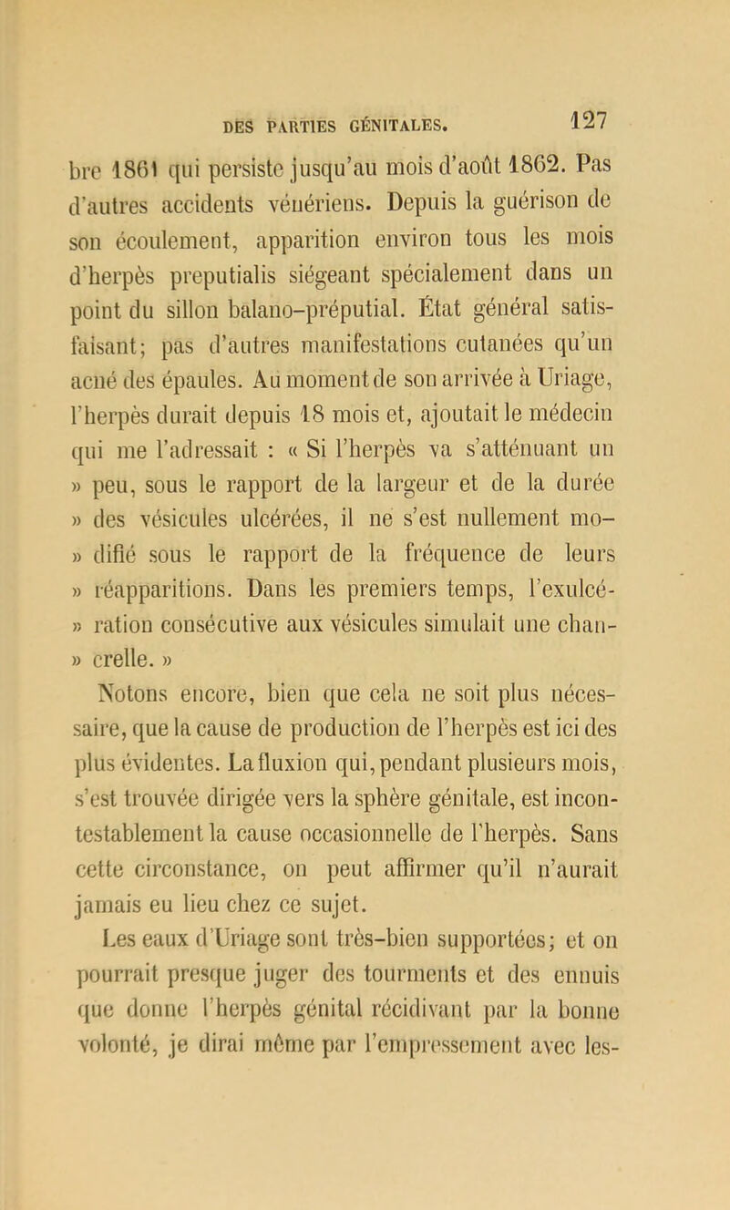 bre 1861 qui persiste jusqu’au mois d’août 1862. Pas d’autres accidents vénériens. Depuis la guérison de son écoulement, apparition environ tous les mois d’herpès preputialis siégeant spécialement dans un point du sillon balano-préputial. État général satis- faisant; pas d’autres manifestations cutanées qu’un acné des épaules. Au moment de son arrivée à Uriage, l’herpès durait depuis 18 mois et, ajoutait le médecin qui me l’adressait : « Si l’herpès va s’atténuant un » peu, sous le rapport de la largeur et de la durée » des vésicules ulcérées, il ne s’est nullement mo- » difié sous le rapport de la fréquence de leurs » réapparitions. Dans les premiers temps, l’exulcé- » ration consécutive aux vésicules simulait une chan- » crelle. » Notons encore, bien que cela ne soit plus néces- saire, que la cause de production de l’herpès est ici des plus évidentes. Lafluxiou qui,pendant plusieurs mois, s’est trouvée dirigée vers la sphère génitale, est incon- testablement la cause occasionnelle de l’herpès. Sans cette circonstance, on peut affirmer qu’il n’aurait jamais eu lieu chez ce sujet. I.es eaux d’Uriage sont très-bien supportées; et on pourrait presque juger des tourments et des ennuis que donne l’herpès génital récidivant par la bonne volonté, je dirai même par l’empressement avec les-