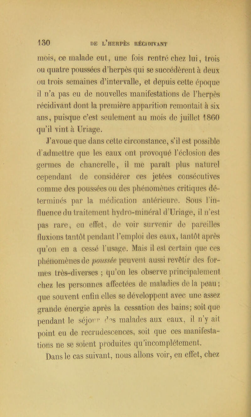 mois, ce malade eut, une fois rentré chez lui, trois ou quatre poussées d’herpès qui se succédèrent à deux ou trois semaines d’intervalle, et depuis cette époque il n’a pas eu de nouvelles manifestations de l’herpès récidivant dont la première apparition remontait à six ans, puisque c’est seulement au mois de juillet 1860 qu’il vint à Uriage. J’avoue que dans cette circonstance, s’il est possible d’admettre que les eaux ont provoqué l’éclosion des germes de chancrelle, il me paraît plus naturel cependant de considérer ces jetées consécutives comme des poussées ou des phénomènes critiques dé- terminés par la médication antérieure. Sous l’in- fluence du traitement hydro-minéral d’Uriage, il n’est pas rare, en effet, de voir survenir de pareilles fluxions tantôt pendant l’emploi des eaux, tantôt après qu’on en a cessé l’usage. Mais il est certain que ces phénomènes de poussée peuvent aussi revêtir des for- mes très-diverses ; qu’on les observe principalement chez les personnes affectées de maladies de la peau ; que souvent enfin elles se développent avec une assez grande énergie après la cessation des bains; soit que pendant le séjo»’” d^s malades aux eaux, il n’y ait point eu de recrudescences, soit que ces manifesta- tions ne se soient produites qu’incomplétement. Dans le cas suivant, nous allons voir, en effet, chez