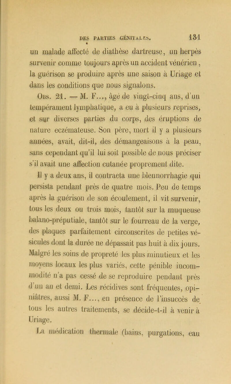un malade affecté de diathèse dartreuse, un herpès survenir comme toujours après un accident vénérien, la guérison se produire après une saison à üriage et dans les conditions que nous signalons. Obs. 21. — M. F..., âgé de vingt-cinq ans, d’un tempérament lymphatique, a eu à plusieurs reprises, et sur diverses parties du corps, des éruptions de nature eczémateuse. Son père, mort il y a plusieurs années, avait, dit-il, des démangeaisons à la peau, sans cependant qu’il lui soit possible de nous préciser s’il avait une affection cutanée proprement dite. Il y a deux ans, il contracta une blennorrhagie qui persista pendant près de quatre mois. Peu de temps après la guérison de son écoulement, il vit survenir, tous les deux ou trois mois, tantôt sur la muqueuse balano-préputiale, tantôt sur le fourreau de la verge, des plaques parfaitement circonscrites de petites vé- sicules dont la durée ne dépassait pas huit à dix jours. Malgré les soins de propreté les plus minutieux et les moyens locaux les plus variés, cette pénible incom- modité n’a pas cessé de se reproduire pendant près d’un an et demi. Les récidives sont fréquentes, opi- niâtres, aussi M. F..., eu présence de l’insuccès de tous les autres traitements, se décide-t-il à venir à Uriage. La iiKîdication thermale (bains, purgations, eau