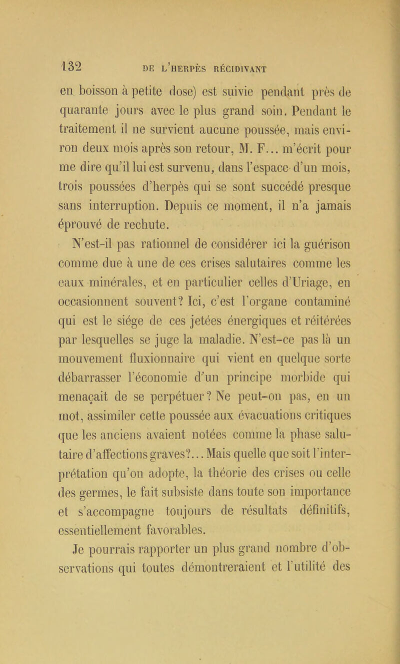 en boisson à petite dose) est suivie pendant près de quarante jours avec le plus grand soin. Pendant le traitement il ne survient aucune poussée, mais envi- ron deux mois après son retour, M. F... m’écrit pour me dire qu’il lui est survenu, dans l’espace d’un mois, trois poussées d’herpès qui se sont succédé presque sans interruption. Depuis ce moment, il n’a jamais éprouvé de rechute. N’est-il pas rationnel de considérer ici la guérison comme due à une de ces crises salutaires comme les eaux minérales, et en particulier celles d’Uriage, en occasionnent souvent? Ici, c’est l’organe contaminé qui est le siège de ces jetées énergiques et réitérées par lesquelles se juge la maladie. N’est-ce pas là un mouvement fluxionnaire qui vient en quelque sorte débarrasser l’économie d'un principe morbide qui menaçait de se perpétuer? Ne peut-on pas, en un mot, assimiler cette poussée aux évacuations critiques que les anciens avaient notées comme la phase salu- taire d’affections graves?... Mais quelle que soit l’inter- prétation qu’on adopte, la théorie des crises ou celle des germes, le fait subsiste dans toute son importance et s’accompagne toujours de résultats définitifs, essentiellement favorables. Je pourrais rapporter un plus grand nombre d’ob- servations qui toutes démontreraient et l’utilité des