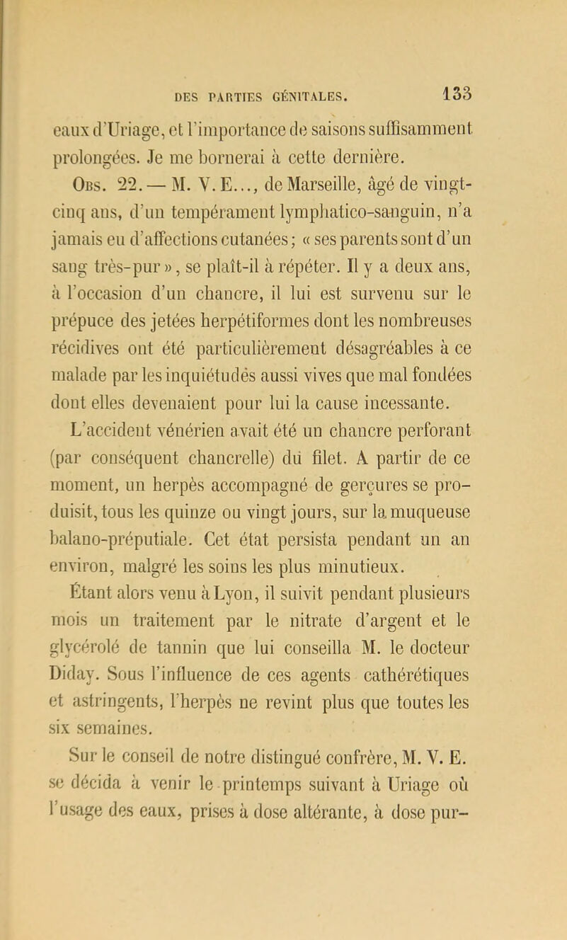 eaux d’Uriage, et riiiiportaiicc de saisons suffisamment prolongées. Je me bornerai à cette dernière. Obs. 22. — M. V. E..., de Marseille, âgé de vingt- cinq ans, d’un tempérament lymphatico-saTiguin, n’a jamais eu d’affections cutanées ; « ses parents sont d’un sang très-pur », se plaît-il à répéter. Il y a deux ans, à l’occasion d’un chancre, il lui est survenu sur le prépuce des jetées herpétiformes dont les nombreuses récidives ont été particulièrement désagréables à ce malade par les inquiétudés aussi vives que mal fondées dont elles devenaient pour lui la cause incessante. L’accident vénérien avait été un chancre perforant (par conséquent chancrelle) dii filet. A partir de ce moment, un herpès accompagné de gerçures se pro- duisit, tous les quinze ou vingt jours, sur la muqueuse balano-préputiale. Cet état persista pendant un an environ, malgré les soins les plus minutieux. Étant alors venu tàLyon, il suivit pendant plusieurs mois un traitement par le nitrate d’argent et le glycérolé de tannin que lui conseilla M. le docteur Diday. Sous l’influence de ces agents cathérétiques et astringents, l’herpès ne revint plus que toutes les six semaines. Sur le conseil de notre distingué confrère, M. V. E. se décida à venir le printemps suivant à Uriage où l’usage des eaux, prises à dose altérante, à dose pur-