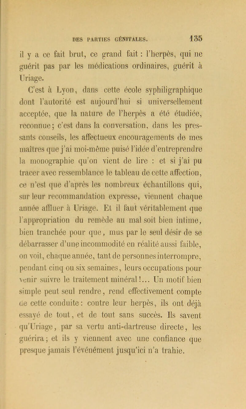 il y a ce fait brut, co grand fait : l’horpès, qui ne guérit pas par les médications ordinaires, guérit tà Uriage. C’est à Lyon, dans cette école syphiligraphique dont rautorilé est aujourd’hui si universellement acceptée, que la nature de l’herpès a été étudiée, reconnue; c’est dans la conversation, dans les pres- sants conseils, les affectueux encouragements de mes maîtres que j’ai moi-même puisé l’idée d’entreprendre la monographie qu’on vient de lire : et si j’ai pu tracer avec ressemblance le tableau de cette affection, ce n’est que d’après les nombreux échantillons qui, sur leur recommandation expresse, viennent chaque année affluer à Uriage. Et il faut véritablement que l’appropriation du remède au mal soit bien intime, bien tranchée pour que, mus par le seul désir de se débarrasser d’une incommodité en réalité aussi faible, on voit, chaque année, tant de personnes interrompre, pendant cinq ou six semaines, leurs occupations pour venir suivre le traitement minéral !... Un motif bien simple peut seul rendre, rend effectivement compte ce cette conduite: contre leur herpès, ils ont déjà essayé de tout, et de tout sans succès. Ils savent qu’Uriage, par sa vertu anti-dartreuse directe, les guérira; et ils y viennent avec une confiance que presque jamais l’événément jusqu’ici n’a trahie.