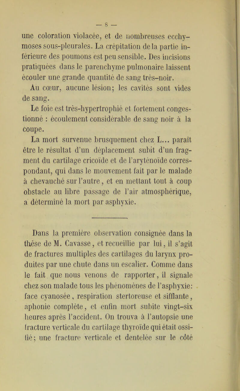 une coloration violacée, et de iiomi)reuscs ecchy- moses sous-pleurales. La crépitation delà partie in- lerieure des poumons est peu sensible. Des incisions pratiquées dans le parenchyme pulmonaire laissent écouler une grande quantité de sang trés-noir. Au cœur, aucune lésion ; les cavités sont vides de sang. Le foie est trés-hypertrophié et fortement conges- tionné : écoulement considérable de sang noir à la coupe. La mort survenue brusquement chez L... paraît être le résultat d’un déplacement subit d’un frag- ment du cartilage cricoïde et de l’aryténoïde corres- pondant, qui dans le mouvement fait par le malade à chevauché sur l’autre, et en mettant tout à coup obstacle au libre passage de l’air atmosphérique, a déterminé la mort par asphyxie. Dans la première observation consignée dans la thèse de M. Gavasse, et recueillie par lui, il s’agit de fractures multiples des cartilages du larynx pro- duites par une chute dans un escalier. Comme dans le fait que nous venons de rapporter, il signale chez son malade tous les phénomènes de l’asphyxie: face cyanosée, respiration stertoreuse et sifflante, aphonie complète, et enfin mort subite vingt-six heures après l’accident. On trouva à l’autopsie une Iracture verticale du cartilage thyroïde qui était ossi- fié; une fracture verticale et dentelée sur le côté