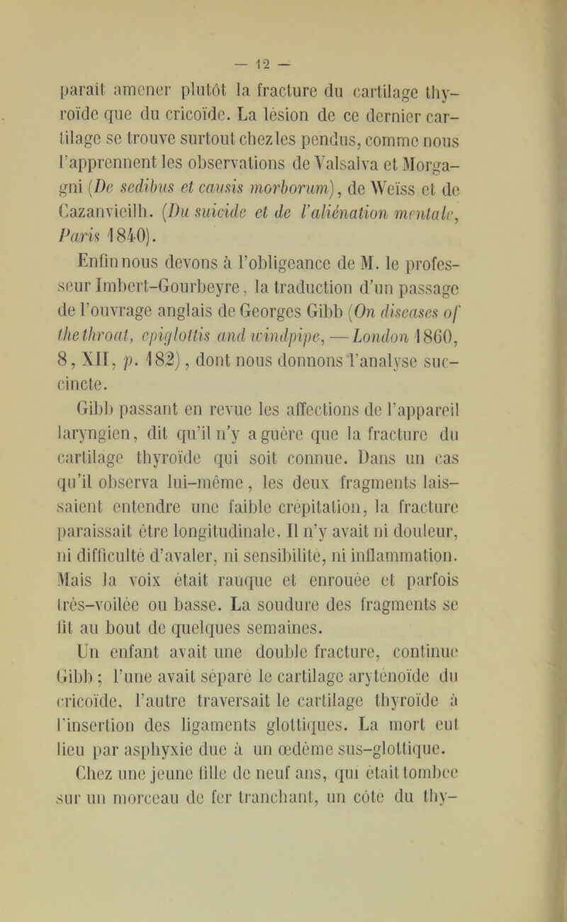 paraii amont'r plutôt la fracture du cartilage thy- roïde rpie du cricoïde. La lésion de ce dernier car- tilage se trouve surtout chez les pendus, comme nous rapprennent les observations de Valsalva et Morga- gni {De seclibus et camis morborum), de Weiss et de Cazanvieilh. {Du suicide et de l'aliénation mentale, Paris 1840). Enfin nous devons à l’obligeance de M. le profes- seur Imbert-Gourbeyre, la traduction d’un passage de l’ouvrage anglais de Georges Gibb {On diseases of thethroat, epiglottis and leindpipe,—London 1860, 8, XII, p. 182), dont nous donnons l’analyse suc- cincte. Gibb passant en revue les affections de l’appareil laryngien, dit qu’il n’y a guère que la fracture du cartilage thyroïde qui soit connue. Dans un cas qu’il observa lui-même, les deux fragments lais- saient entendre une faible crépitation, la fracture |)araissait être longitudinale. Il n’y avait ni douleur, ni difficulté d’avaler, ni sensibilité, ni inllammation. Mais la voix était rauque et enrouée et parfois trés-voilée ou basse. La soudure des fragments se fit au bout de quelques semaines. Un enfant avait une double fracture, continiu* Gibb ; l’une avait séparé le cartilage aryténoïde du cricoïde, l’autre traversait le cartilage thyroïde à l’insertion des ligaments glottiques. La mort eut lieu par asphyxie due à un œdème sus-glottique. Chez une jeune fille de neuf ans, qui était tomhee sur un morceau de fer tranchant, un cote du Ihy-