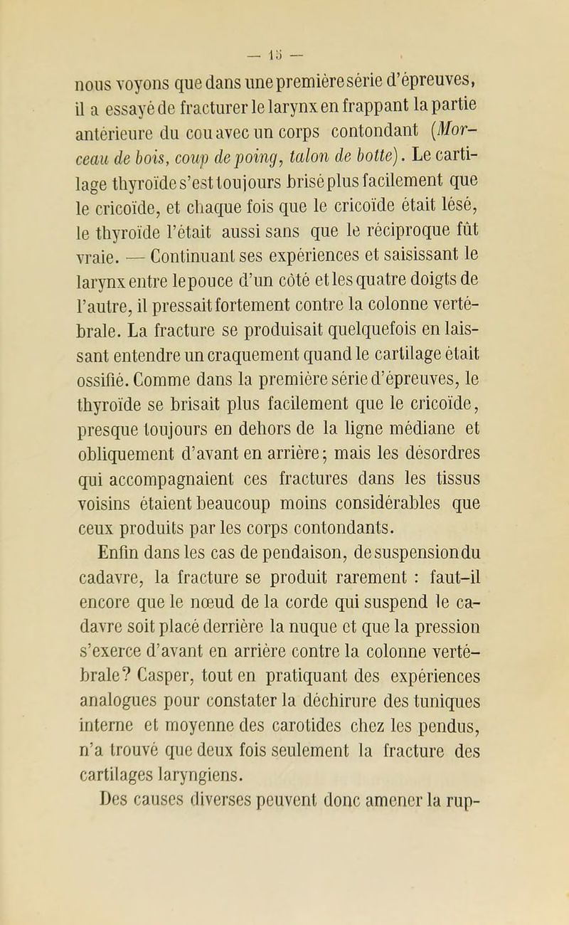 lü — nous voyons que dans une première série d’épreuves, il a essayé de fracturer le larynx en frappant la partie antérieure du cou avec un corps contondant {Mor- ceau de bois, coup de poing, talon de botte). Le carti- lage thyroïde s’est toujours brisé plus facilement que le cricoïde, et chaque fois que le cricoïde était lésé, le thyroïde l’était aussi sans que le réciproque fût vraie. — Continuant ses expériences et saisissant le larynx entre lepouce d’un côté et les quatre doigts de l’autre, il pressait fortement contre la colonne verté- brale. La fracture se produisait quelquefois en lais- sant entendre un craquement quand le cartilage était ossifié. Comme dans la première série d’épreuves, le thyroïde se brisait plus facilement que le cricoïde, presque toujours en dehors de la ligne médiane et obliquement d’avant en arrière; mais les désordres qui accompagnaient ces fractures dans les tissus voisins étaient beaucoup moins considérables que ceux produits par les corps contondants. Enfin dans les cas de pendaison, de suspension du cadavre, la fracture se produit rarement : faut-il encore que le nœud de la corde qui suspend le ca- davre soit placé derrière la nuque et que la pression s’exerce d’avant en arrière contre la colonne verté- brale? Casper, tout en pratiquant des expériences analogues pour constater la déchirure des tuniques interne et moyenne des carotides chez les pendus, n’a trouvé que deux fois seulement la fracture des cartilages laryngiens. Des causes diverses peuvent donc amener la rup-
