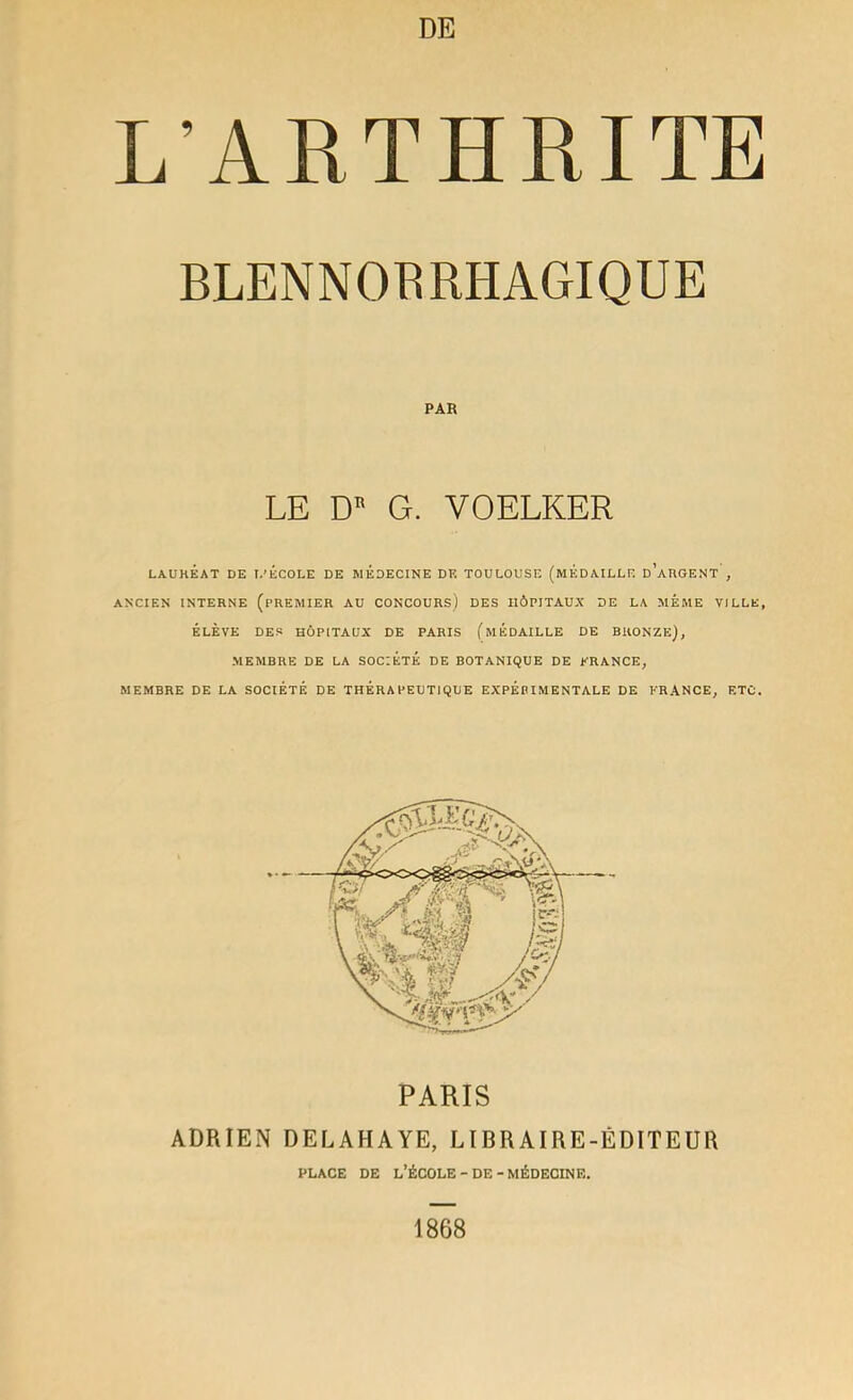 L’ARTHRITE BLENNOBRHAGIQUE PAR LE D G. VOELKER LAURÉAT DE I.’ÉCOLE DE MÉDECINE DE TOULOUSE (MÉDAILLE d’aRGENT , ANCIEN INTERNE (PREMIER AU CONCOURS) DES HÔPITAUX DE LA MEME VILLE, ÉLÈVE DES HÔPITAUX DE PARIS (mÉDAILLE DE BRONZE), MEMBRE DE LA SOCIÉTÉ DE BOTANIQUE DE ERANCE, MEMBRE DE LA SOCIÉTÉ DE THÉRAPEUTIQUE EXPÉPIMENTALE DE FRANCE, ETC. PARIS ADRIEN DELAHAYE, LIBRAIRE-ÉDITEUR PLACE DE l’École - DE - MÉDECINE. 1868