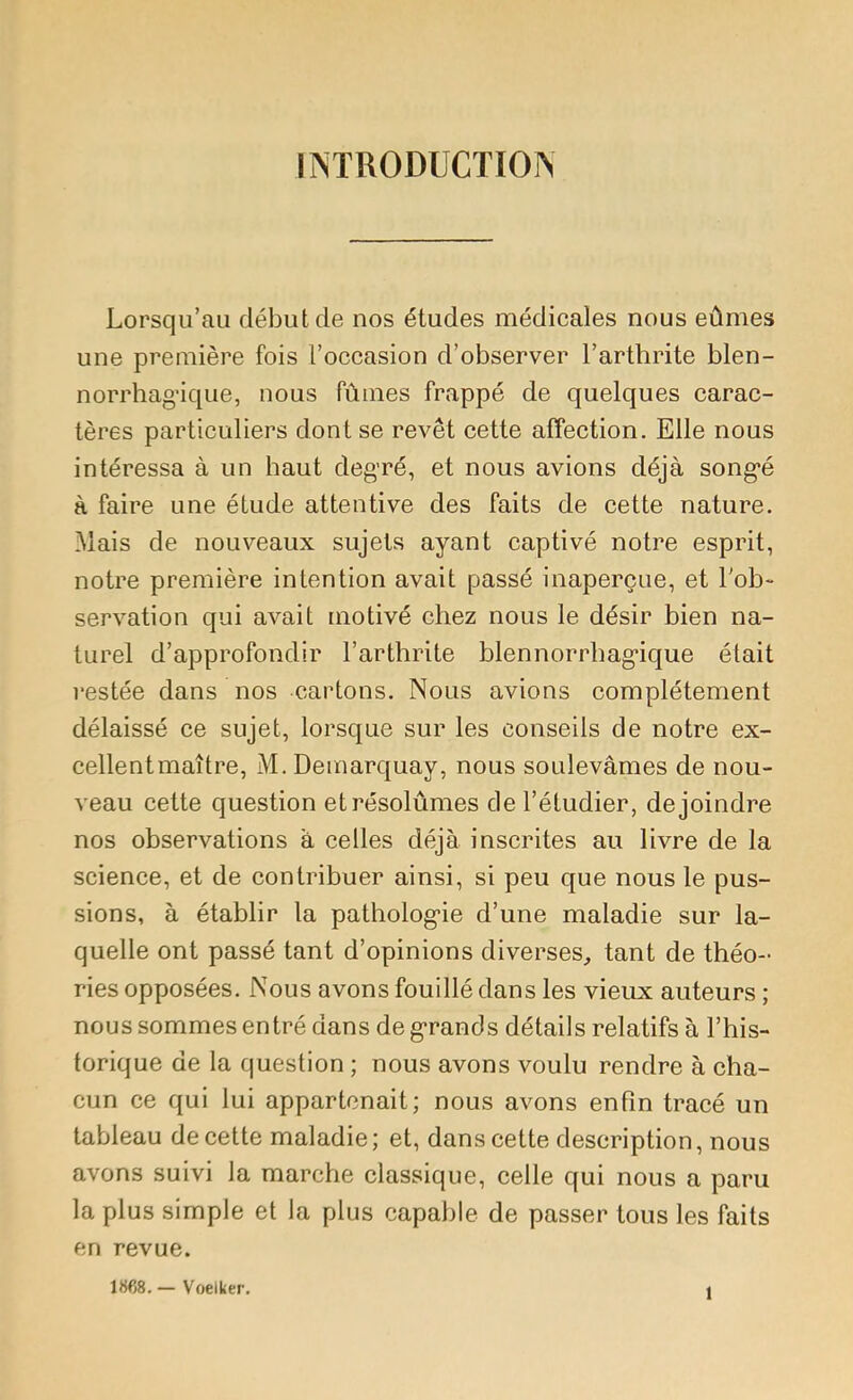 INTRODUCTION Lorsqu’au début de nos études médicales nous eûmes une première fois l’occasion d’observer l’arthrite blen- norrhag-ique, nous fûmes frappé de quelques carac- tères particuliers dont se revêt cette affection. Elle nous intéressa à un haut degré, et nous avions déjà songé à faire une étude attentive des faits de cette nature. Mais de nouveaux sujets ayant captivé notre esprit, notre première intention avait passé inaperçue, et l'ob- servation qui avait [iiotivé chez nous le désir bien na- turel d’approfondir l’arthrite blennorrbagique était restée dans nos cartons. Nous avions complètement délaissé ce sujet, lorsque sur les conseils de notre ex- cellent maître, M. Demarquay, nous soulevâmes de nou- veau cette question et résolûmes de l’étudier, de joindre nos observations à celles déjà inscrites au livre de la science, et de contribuer ainsi, si peu que nous le pus- sions, à établir la pathologie d’une maladie sur la- quelle ont passé tant d’opinions diverses, tant de théo- ries opposées. Nous avons fouillé dans les vieux auteurs ; nous sommes entré dans de grands détails relatifs à l’his- torique de la question ; nous avons voulu rendre à cha- cun ce qui lui appartenait; nous avons enfin tracé un tableau de cette maladie; et, dans cette description, nous avons suivi la marche classique, celle qui nous a paru la plus simple et la plus capable de passer tous les faits en revue. 1868. — Voelker. 1