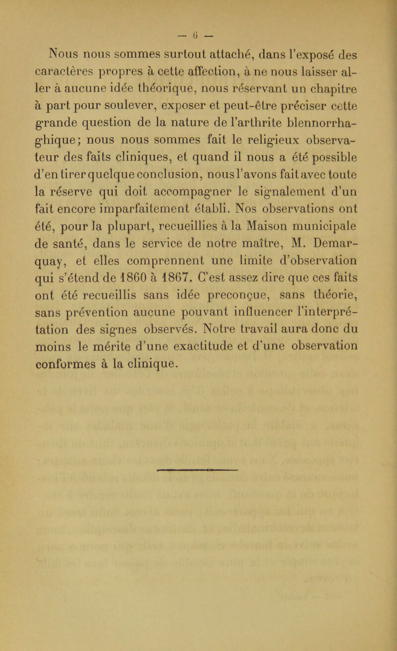 Nous nous sommes surtout attaché, dans l’exposé des caractères propres à cette affection, à ne nous laisser al- ler à aucune idée théorique, nous réservant un chapitre à part pour soulever, exposer et peut-être préciser cette grande question de la nature de l’arthrite blennorrha- ghique; nous nous sommes fait le religieux observa- teur des faits cliniques, et quand il nous a été possible d’en tirer quelque conclusion, nous l’avons fait avec toute la réserve qui doit accompagner le signalement d’un fait encore imparfaitement établi. Nos observations ont été, pour la plupart, recueillies à la Maison municipale de santé, dans le service de notre maître, M. Demar- quay, et elles comprennent une limite d’observation qui s’étend de 1860 à 1867. C’est assez dire que ces faits ont été recueillis sans idée préconçue, sans théorie, sans prévention aucune pouvant influencer l’interpré- tation des signes observés. Notre travail aura donc du moins le mérite d’une exactitude et d’une observation conformes à la clinique.