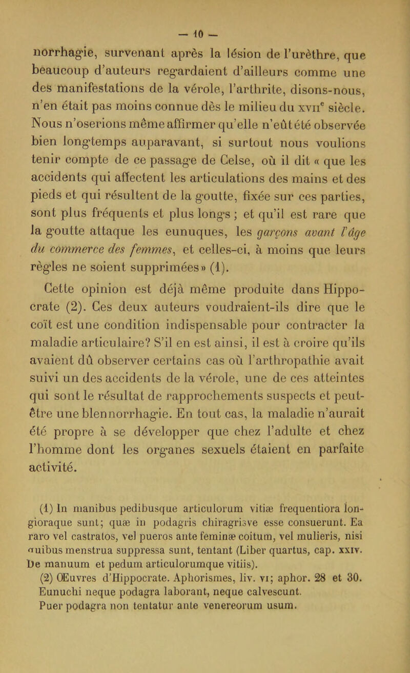 norrhag-ie, survenant après la lésion de l’urèthre, que beaucoup d’auteurs reg-ardaient d’ailleurs comme une des manifestations de la vérole, l’arthrite, disons-nous, n’en était pas moins connue dès le milieu du xvii® siècle. Nous n’oserions même affirmer qu’elle n’eût été observée bien long*temps auparavant, si surtout nous voulions tenir compte de ce passag*e de Gelse, où il dit « que les accidents qui affectent les articulations des mains et des pieds et qui résultent de la g’outte, fixée sur ces parties, sont plus fréquents et plus long*s ; et qu’il est rare que la g'outte attaque les eunuques, les garçons avant l'âge du commerce des femmes^ et celles-ci, à moins que leurs régules ne soient supprimées» (1). Cette opinion est déjà même produite dans Hippo- crate (2). Ces deux auteurs voudraient-ils dire que le coït est une condition indispensable pour contracter la maladie articulaire? S’il en est ainsi, il est à croire qu’ils avaient dû observer certains cas où l’arthropathie avait suivi un des accidents de la vérole, une de ces atteintes qui sont le résultat de rapprochements suspects et peut- être une bien norrhag’ie. En tout cas, la maladie n’aurait été propre à se développer que chez l’adulte et chez l’homme dont les org'anes sexuels étaient en parfaite activité. (1) In nianibus pedibusque articulorum vitiæ frequentiora lon- gioraque sunt; quæ in podagiis chiragrisve esse consuerunt. Ea raro vel castratos, vel pueros ante feminæ coitum, vel mulieris, nisi «uibus menstrua suppressa sunt, tentant (Liber quartus, cap. xxiv. he manuum et pedum articulorumque vitiis). (2) OEuvres d’Hippocrate. Aphorismes, liv. vi; aphor. 28 et 30. Eunuchi neque podagra laborant, neque calvescunt. Puer podagra non tentatur ante venereorum usum.