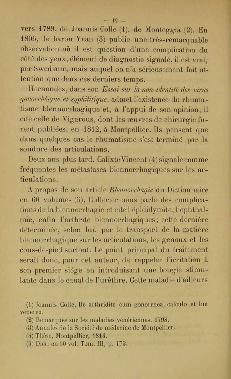 vers 1789, de Joannis Colle (1), de Monteg’g'ia (2). En 1806, le baron Yvan (3) publie une Irès-remarquable observation où il est question d’une complication du côté des yeux, élément de diag-nostic sig-nalé, il est vrai, par Swediaur, mais auquel on n’a sérieusement fait at- tention que dans ces derniers temps. Hernandez, dans son Essai sur la non-identité des virus (jonorrhéique et syphilitique, admet l’existence du rhuma- tisme blennorrhag*ique et, à l’appui de son opinion, il cite celle de Vig*arous, dont les œuvres de chirurg*ie fu- rent publiées, en 1812, à Montpellier. Ils pensent que dans quelques cas le rhumatisme s’est terminé par la soudure des articulations. Deux ans plus tard, CalixteVincent (1) sig-nalecomme fréquentes les métastases blennorrhag'iques sur les ar- ticulations. A propos de son article Blennorrhagie du Dictionnaire en 60 volumes (5), Cullerier nous parle des complica- tions de la blennorrhag’ie et cite l’épididymite, l’ophtlml- mie, enfin l’arthrite blennorrhag’iques; cette dernière déterminée, selon lui, par le transport de la matière blennorrhag’ique sur les articulations, les g’enoux et les cous-de-pied surtout. Le point principal du traitement serait donc, pour cet auteur, de rappeler l’irritation à son premier siég-e en introduisant une boug’ie stimu- lante dans le canal de l’urèthre. Cette maladie d’ailleurs (1) Joannis Colle, De artliddite cum gonorrhea, calculo et lue venerea. (2) Remarques sur les maladies vénériennes. 1798. (3) Annales de la Société de médecine de Montpellier. (A) Thèse, Montpellier, 1814. (5) Dict. en GO vol. Tom. III, p. 173.