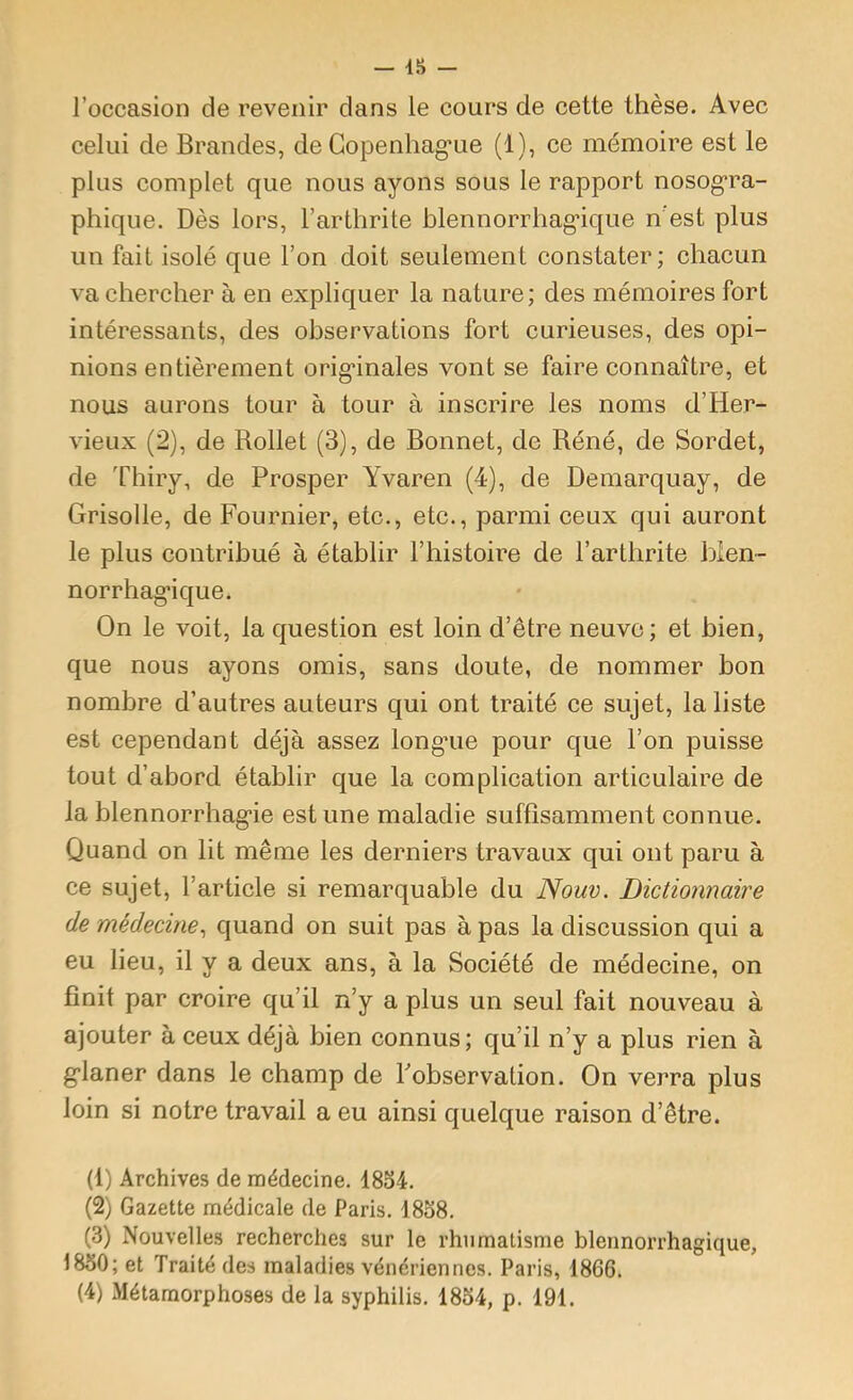 l’occasion de revenir clans le cours de cette thèse. Avec celui de Brandes, de Gopenhag'ue (1), ce mémoire est le plus complet que nous ayons sous le rapport nosog’ra- phique. Dès lors, l’arthrite blennorrhag’ique n est plus un fait isolé que l’on doit seulement constater; chacun va chercher à en expliquer la nature; des mémoires fort intéressants, des observations fort curieuses, des opi- nions entièrement orig'inales vont se faire connaître, et nous aurons tour à tour à inscrire les noms d’Her- vieux (2), de Rollet (3), de Bonnet, de Réné, de Sordet, de Thiry, de Prosper Yvaren (4), de Demarquay, de Grisolle, de Fournier, etc., etc., parmi ceux qui auront le plus contribué à établir l’histoire de l’arthrite bien- norrhag’ique. On le voit, la cjuestion est loin d’être neuve; et bien, que nous ayons omis, sans doute, de nommer bon nombre d’autres auteurs qui ont traité ce sujet, la liste est cependant déjà assez long*ue pour cjue l’on puisse tout d’abord établir que la complication articulaire de la blennorrhagie estime maladie suffisamment connue. Quand on lit même les derniers travaux qui ont paru à ce sujet, l’article si remarquable du Nouv. Dictionnaire de médecine^ quand on suit pas à pas la discussion qui a eu lieu, il y a deux ans, à la Société de médecine, on finit par croire qu’il n’y a plus un seul fait nouveau à ajouter à ceux déjà bien connus; qu’il n’y a plus rien à glaner dans le champ de Fobservation. On verra plus loin si notre travail a eu ainsi quelque raison d’être. (1) Archives de médecine. 18o4. (2) Gazette médicale de Paris. 1838. (3) Nouvelles recherches sur le rhumatisme blennorrhagique, 1830; et Traité des maladies vénériennes. Paris, 1866. (4) Métamorphoses de la syphilis. 1834, p. 191.