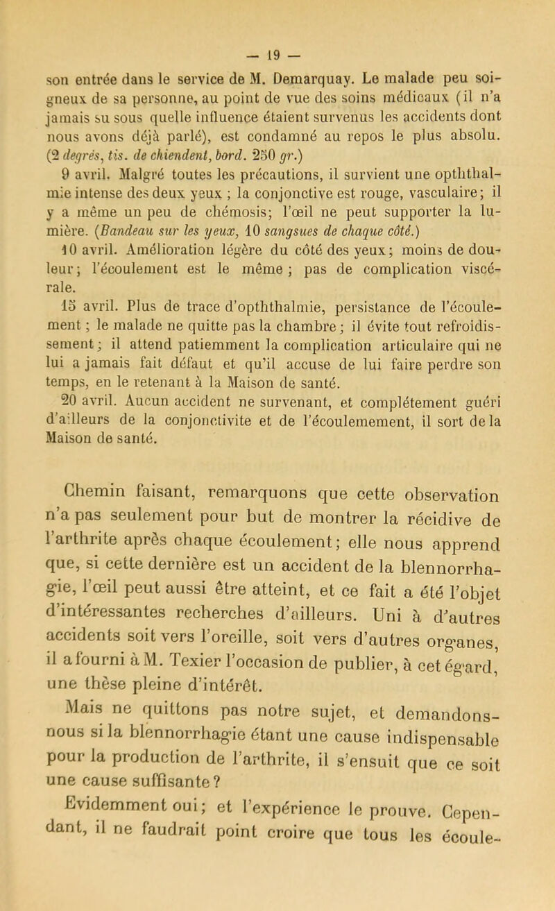 - 19 — son entrée dans le service de M. Demarquay. Le malade peu soi- gneux de sa personne, au point de vue des soins médicaux (il n’a jamais su sous quelle influence étaient survenus les accidents dont nous avons déjà parlé), est condamné au repos le plus absolu. (2 degrés, tis. de chiendent, bord. 2o0 gr.) 9 avril. Malgré toutes les précautions, il survient une optlithal- mle intense des deux yeux ; la conjonctive est rouge, vasculaire; il y a même un peu de cliémosis; l’œil ne peut supporter la lu- mière. {Bandeau sur les yeux, 10 sangsues de chaque côté.) 10 avril. Amélioration légère du côté des yeux; moins de dou- leur ; l’écoulement est le même ; pas de complication viscé- rale. 15 avril. Plus de trace d’opththalmie, persistance de l’écoule- ment ; le malade ne quitte pas la chambre; il évite tout refroidis- sement ; il attend patiemment la complication articulaire qui ne lui a jamais fait défaut et qu’il accuse de lui faire perdre son temps, en le retenant à la Maison de santé. 20 avril. Aucun accident ne survenant, et complètement guéri d’adleurs de la conjonctivite et de l’écoulemement, il sort de la Maison de santé. Chemin faisant, remarquons que cette observation n’a pas seulement pour but de montrer la récidive de l’arthrite après chaque écoulement; elle nous apprend que, si cette dernière est un accident de la blennorrha- g*ie, l’œil peut aussi être atteint, et ce fait a été l’objet d’intéressantes recherches d’eiilleurs. Uni à d'autres accidents soit vers l’oreille, soit vers d’autres org'anes, il afourni àM. Texier l’occasion de publier, à cet ég-ard, une thèse pleine d’intérêt. Mais ne quittons pas notre sujet, et demandons- nous si la blennorrhag-ie étant une cause indispensable pour la production de l’arthrite, il s’ensuit que ce soit une cause suffisante? Evidemment oui; et l’expérience le prouve. Cepen- dant, il ne faudrait point croire que tous les écoule-
