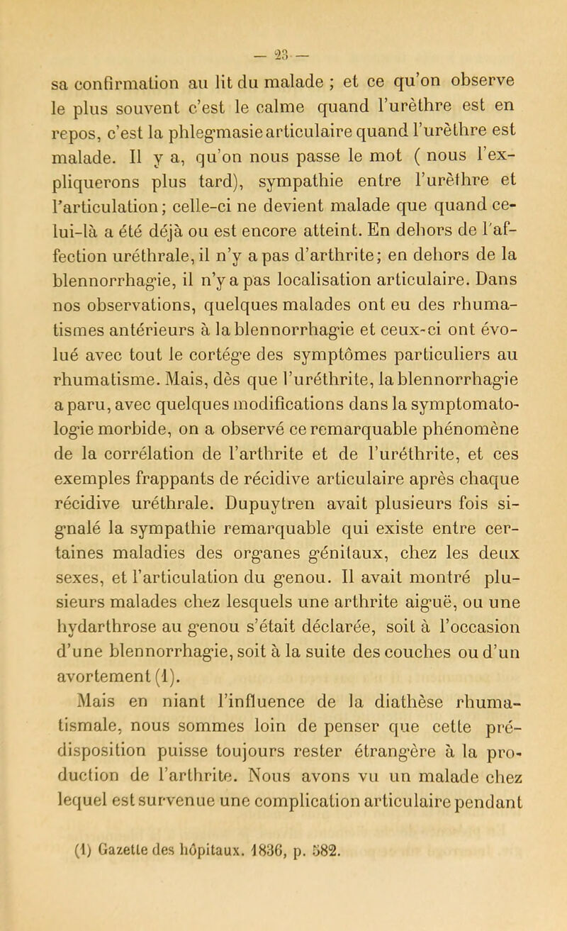 sa confirmation au lit du malade ; et ce qu’on observe le plus souvent c’est le calme quand l’urèthre est en repos, c’est la phleg'masie articulaire quand l’urèthre est malade. Il y a, qu’on nous passe le mot ( nous l’ex- pliquerons plus tard), sympathie entre l’urèthre et rarticulation ; eelle-ci ne devient malade que quand ce- lui-là a été déjà ou est encore atteint. En dehors de Taf- fection uréthrale, il n’y a pas d’arthrite; en dehors de la blennorrhag’ie, il n’y a pas localisation articulaire. Dans nos observations, quelques malades ont eu des rhuma- tismes antérieurs à la blennorrhag’ie et ceux-ci ont évo- lué avec tout le cortég’e des symptômes particuliers au rhumatisme. Mais, dès que l’uréthrite, lablennorrhag-ie a paru, avec quelques modifications dans la symptomato- log’ie morbide, on a observé ce remarquable phénomène de la corrélation de l’arthrite et de l’uréthrite, et ces exemples frappants de récidive articulaire après chaque récidive uréthrale. Dupuytren avait plusieurs fois si- g’nalé la sympathie remarquable qui existe entre cer- taines maladies des org’anes g’énilaux, chez les deux sexes, et l’articulation du g’enou. Il avait montré plu- sieurs malades chez lesquels une arthrite aig’uë, ou une hydarthrose au g’enou s’était déclarée, soit à l’occasion d’une blennorrhag’ie, soit à la suite des couches ou d’un avortement (1). Mais en niant l’influence de la diathèse rhuma- tismale, nous sommes loin de penser que cette pré- disposition puisse toujours rester étrang’ère à la pro- duction de l’arthrite. Nous avons vu un malade chez lequel est survenue une complication articulaire pendant