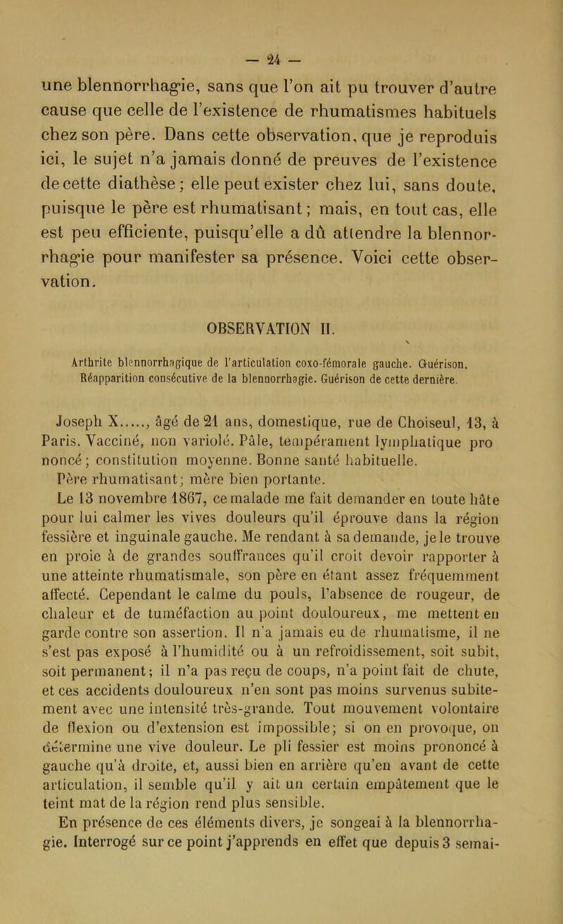 — -24 une blennorrhag’ie, sans que l’on ait pu trouver d’autre cause que celle de l’existence de rhumatismes habituels chez son père. Dans cette observation, que je reproduis ici, le sujet n’a jamais donné de preuves de l’existence decette diathèse; elle peut exister chez lui, sans doute, puisque le père est rhumatisant ; mais, en tout cas, elle est peu efficiente, puisqu’elle a dû atlendre lablennor- rhag*ie pour manifester sa présence. Voici cette obser- vation. OBSERVATION II. Arthrite blennorrhngique de l’articulation coxo-fémorale gauche. Guérison. Réapparition consécutive de la blennorrhagie. Guérison de cette dernière. Joseph X , âgé de 21 ans, domestique, rue de Choiseul, 13, à Paris. Vacciné, non variolé. Pâle, tempérament lymphatique pro noncé ; constitution moyenne. Bonne santé habituelle. Père rhumatisant; mère bien portante. Le 13 novembre 1867, ce malade me fait demander en toute hâte pour lui calmer les vives douleurs qu’il éprouve dans la région fessière et inguinale gauche. Me rendant à sa demande, je le trouve en proie à de grandes souffrances qu’il croit devoir rapporter à une atteinte rhumatismale, son père en étant assez fréquemment affecté. Cependant le calme du pouls, l’absence de rougeur, de chaleur et de tuméfaction au point douloureu.\, me mettent en garde contre son assertion. Il n’a Jamais eu de rhumatisme, il ne s’est pas exposé à l’humidité ou à un refroidissement, soit subit, soit permanent; il n’a pas reçu de coups, n’a point fait de chute, et ces accidents douloureux n’en sont pas moins survenus subite- ment avec une intensité très-grande. Tout mouvement volontaire de flexion ou d’extension est impossible; si on en provoque, on détermine une vive douleur. Le pli fessier est moins prononcé à gauche qu’à droite, et, aussi bien en arrière qu’en avant de cette articulation, il semble qu’il y ait un certain empâtement que le teint mat de la région rend plus sensible. En présence de ces éléments divers, je songeai à la blennorrha- gie. Interrogé sur ce point j’apprends en effet que depuis 3 semai-