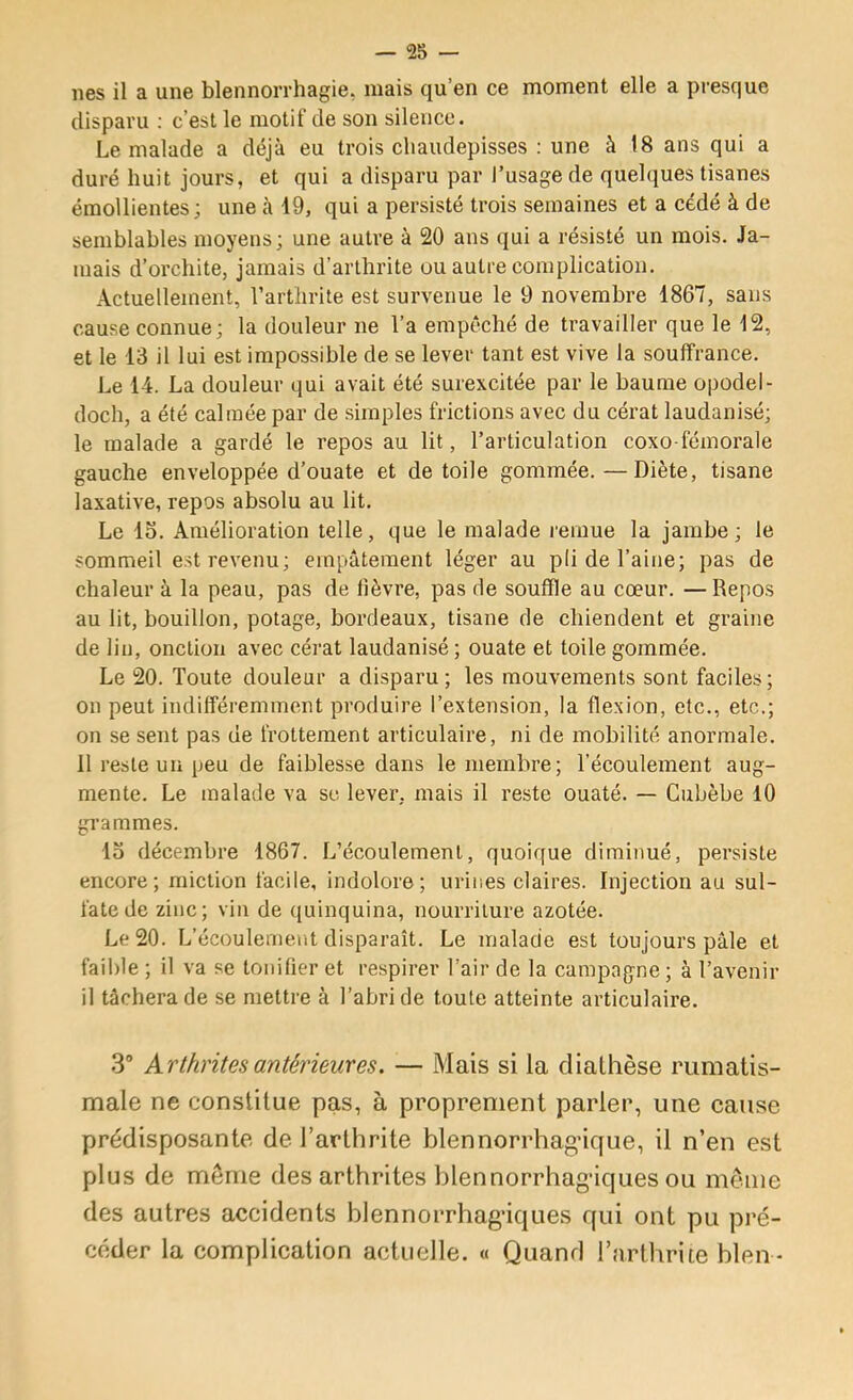 — 28 nés il a une blennorrhagie, mais qu’en ce moment elle a presque disparu ; c’est le motif de son silence. Le malade a déjà eu trois cliaudepisses : une à 18 ans qui a duré huit jours, et qui a disparu par J’usage de quelques tisanes émollientes; une à 19, qui a persisté trois semaines et a cédé à de semblables moyens; une autre à 20 ans qui a résisté un mois. Ja- mais d’orchite, jamais d’arthrite ou autre complication. Actuellement, l’arthrite est survenue le 9 novembre 1867, sans cause connue; la douleur ne l’a empêché de travailler que le 12, et le 13 il lui est impossible de se lever tant est vive la souffrance. Le 14. La douleur qui avait été surexcitée par le baume opodel- doclî, a été calmée par de simples frictions avec du cérat laudanisé; le malade a gardé le repos au lit, l’articulation coxo fémorale gauche enveloppée d’ouate et de toile gommée.—Diète, tisane laxative, repos absolu au lit. Le 13. Amélioration telle, que le malade remue la jambe; le sommeil est revenu; empâtement léger au pli de l’aine; pas de chaleur à la peau, pas de fièvre, pas de souffle au cœur. — Repos au lit, bouillon, potage, bordeaux, tisane de chiendent et graine de lin, onction avec cérat laudanisé ; ouate et toile gommée. Le 20. Toute douleur a disparu ; les mouvements sont faciles ; on peut indifféremment produire l’extension, la flexion, etc., etc.; on se sent pas de frottement articulaire, ni de mobilité anormale. Il reste un peu de faiblesse dans le membre; l’écoulement aug- mente. Le malade va se lever, mais il reste ouaté. — Cubèbe 10 grammes. 13 décembre 1867. L’écoulement, quoique diminué, persiste encore; miction facile, indolore; urines claires. Injection au sul- fate de zinc; vin de quinquina, nourriture azotée. Le 20. L’écoulement disparaît. Le malade est toujours pâle et faible ; il va se tonifier et respirer l’air de la campagne ; à l’avenir il tâchera de se mettre à l’abri de toute atteinte articulaire. .3* Arthrites antérieures. — Mats si la diathèse rumatis- male ne constitue pas, à proprement parler, une cause prédisposante de l’arthrite blennorrhaghque, il n’en est plus de même des arthrites biennorrhagâques ou même des autres accidents blennorrhag’iques qui ont pu pré- céder la complication actuelle. « Quand l’arthrite bien -