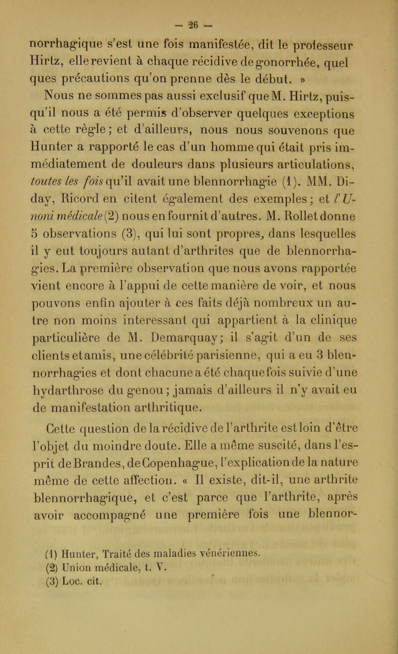 norrhag*iqiie s’est une fois manifestée, dit le professeur Hirtz, elle revient à chaque récidive de g-onorrhée, quel ques précautions qu’on prenne dès le début. » Nous ne sommes pas aussi exclusif queM. Hirtz, puis- qu’il nous a été permis d’observer quelques exceptions à cette règ’le ; et d’ailleurs, nous nous souvenons que Hunter a rapporté le cas d’un homme qui était pris im- médiatement de douleurs dans plusieurs articulations, toutes les /bwqu’il avait une blennorrhag’ie (1). MM. Di- day, Ricord en citent également des exemples ; et /’ U- noni médicalei^l) nous en fournit d’autres. M. Rollet donne 5 observations (3), qui lui sont propres, dans lesquelles il y eut toujours autant d’artbrites que de blennorrha- gies. La première observation que nous avons rapportée vient encore à l’appui de cette manière de voir, et nous pouvons enfin ajouter à ces faits déjà nombreux un au- tre non moins intéressant qui appartient à la clinique particulière de M. Demarquay; il s’agit d’un de ses clients etaniis, une célébrité parisienne, qui a eu 3 blen- norrhagies et dont chacune a été chaquefois suivie d’une hydarthrose du genou ; jamais d’ailleurs il n’y avait eu de manifestation arthritique. Cette question de la récidive de l’arthrite est loin d’être l’objet du moindre doute. Elle a même suscité, dans l’es- prit de Brandes, de Copenhague, l’explication de la nature même de cette affection. « Il existe, dit-il, une arthrite blennorrhagique, et c’est parce que l’arthrite, après avoir accompagné une première fois une blennor- (1) Hunter, Traité des maladies vénériennes. (2) Union médicale, t. V. (3) Loc. cit.