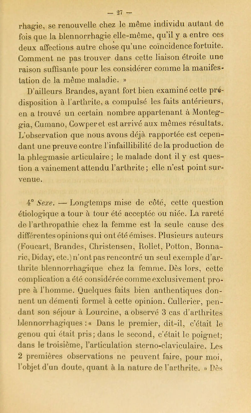 rhag'ie, se renouvelle chez le même individu autant de fois que la blennorrhag’ie elle-même, qu’il y a entre ces deux alfections autre chose qu’une coïncidence fortuite. Gomment ne pas trouver dans cette liaison étroite une raison suffisante pour les considérer comme la manifes- tation de la même maladie. » D’ailleurs Brandes, ayant fort bien examiné cette pré- disposition à l’arthrite, a compulsé les faits antérieurs, en a trouvé un certain nombre appartenant à Monteg*- g-ia, Guraano, Gowperet est arrivé aux mêmes résultats. L’observation que nous avons déjà rapportée est cepen- dant une preuve contre l’infaillibilité de la production de la phleg’masie articulaire; le malade dont il y est ques- tion a vainement attendu l’arthrite ; elle n’est point sur- venue. 4° Sexe. — Longtemps mise de côté, cette question étiologique a tour à tour été acceptée ou niée. La rareté de l’arthropathie chez la femme est la seule cause des différentes opinions qui ont été émises. Plusieurs auteurs (Foucart, Brandes, Ghristensen, Rollet, Potton, Bonna- ric, Diday, etc.) n’ont pas rencontré un seul exemple d’ar- thrite blennorrhagique chez la femme. Dès lors, cette complication a été considérée comme exclusivement pro- pre à l’homme. Quelques faits bien anthentiques don- nent un démenti formel à cette opinion. Gullerier, pen- dant son séjour à Lourcine, a observé 3 cas d’arthrites blennorrhagiques ; « Dans le premier, dit-il, c’était le genou qui était pris; dans le second, c’était le poignet; dans le troisième, l’articulation sterno-claviculaire. Les 2 premières observations ne peuvent faire, pour moi, l’objet d’un doute, quant à la nature de l’arthrile. » Dès