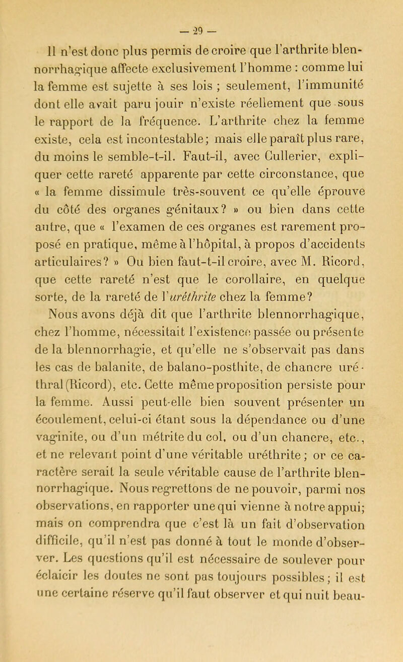 — -29 — Il n’est donc plus permis de croire que l’arthrite blen- norrhag'ique affecte exclusivement l’homme : comme lui la femme est sujette à ses lois ; seulement, l’immunité dont elle avait paru jouir n’existe réellement que sous le rapport de la fréquence. L’arthrite chez la femme existe, cela est incontestable; mais elle paraît plus rare, du moins le semble-t-il. Faut-il, avec Gullerier, expli- quer cette rareté apparente par cette circonstance, que « la femme dissimule très-souvent ce qu’elle éprouve du côté des org’anes g’énitaux? » ou bien dans cette autre, que « l’examen de ces org’anes est rarement pro- posé en pratique, même à l’hôpital, à propos d’accidents articulaires? » Ou bien faut-t-il croire, avec M. Ricord, que cette rareté n’est que le corollaire, en quelque sorte, de la rareté de Vuréthrite chez la femme? Nous avons déjà dit que l’arthrite blennorrhag’ique, chez l’homme, nécessitait l’existence passée ou présente de la blennorrhag-ie, et qu’elle ne s’observait pas dans les cas de balanite, de balano-posthite, de chancre uré- thral (Ricord), etc. Cette même proposition persiste pour la femme. Aussi peut-elle bien souvent présenter un écoulement, celui-ci étant sous la dépendance ou d’une vag*inite, ou d’un métritedu col, ou d’un chancre, etc., et ne relevant point d’une véritable uréthrite ; or ce ca- ractère serait la seule véritable cause de l’arthrite blen- norrhag’ique. Nous reg’rettons de ne pouvoir, parmi nos observations, en rapporter une qui vienne à notre appui; mais on comprendra que c’est là un fait d’observation difficile, qu’il n’est pas donné à tout le monde d’obser- ver. Les questions qu’il est nécessaire de soulever pour éclaicir les doutes ne sont pas toujours possibles; il est une certaine réserve qu’il faut observer et qui nuit beau-