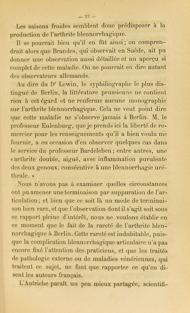 Les saisons froides semblent donc prédisposer à la production de l’arthrite blennorrhag’ique. Il se pourrait bien qu’il en fût ainsi; on compren- drait alors que Brandcs, qui observait en Suède, ait pu donner une observation aussi détaillée et un aperçu si complet de cette maladie. On ne pourrait en dire autant des observateurs allemands. Au dire du D' Lewin, le syphiliograplie le plus dis- ting*ué de Berlin, la littérature prussienne ne contient rien à cet ég'ard et ne renferme aucune monog-raphie sur l’arthrite blennorrhag*ique. Gela ne veut point dire que cette maladie ne s’observe jamais à Berlin. M. le professeur Eulenburg*, que je prends ici la liberté de re- mercier pour les renseig’nements qu’il a bien voulu me fournir,, a eu occasion d’en observer quelques cas dans le service du professeur Bardeleben ; entre autres, une « arthrite double, aiguë, avec inflammation purulen te des deux genoux, consécutive à une blennorrhagie uré- thrale. » Nous n’avons pas à examiner quelles circonstances ont pu amener une terminaison par suppuration de l’ar- ticulation ; et bien que ce soit là un mode de terminai- son bien rare, et que l’observation dont il s’agit soit sous ce rapport pleine d’intérêt, nous ne voulons établir en ce moment que le fait de la rareté de l’arthrite blen- norrhagique à Berlin. Cette rareté est indubitable, puis- que la complication blennorrhagique articulaire n’a pas encore fixé l’attention des praticiens, et que les traités de pathologie externe ou de maladies vénériennes, qui traitent ce sujet, ne font que rapporter ce qu’en di- sent les auteurs français, L’Autriche paraît un peu mieux partagée, scientifi-