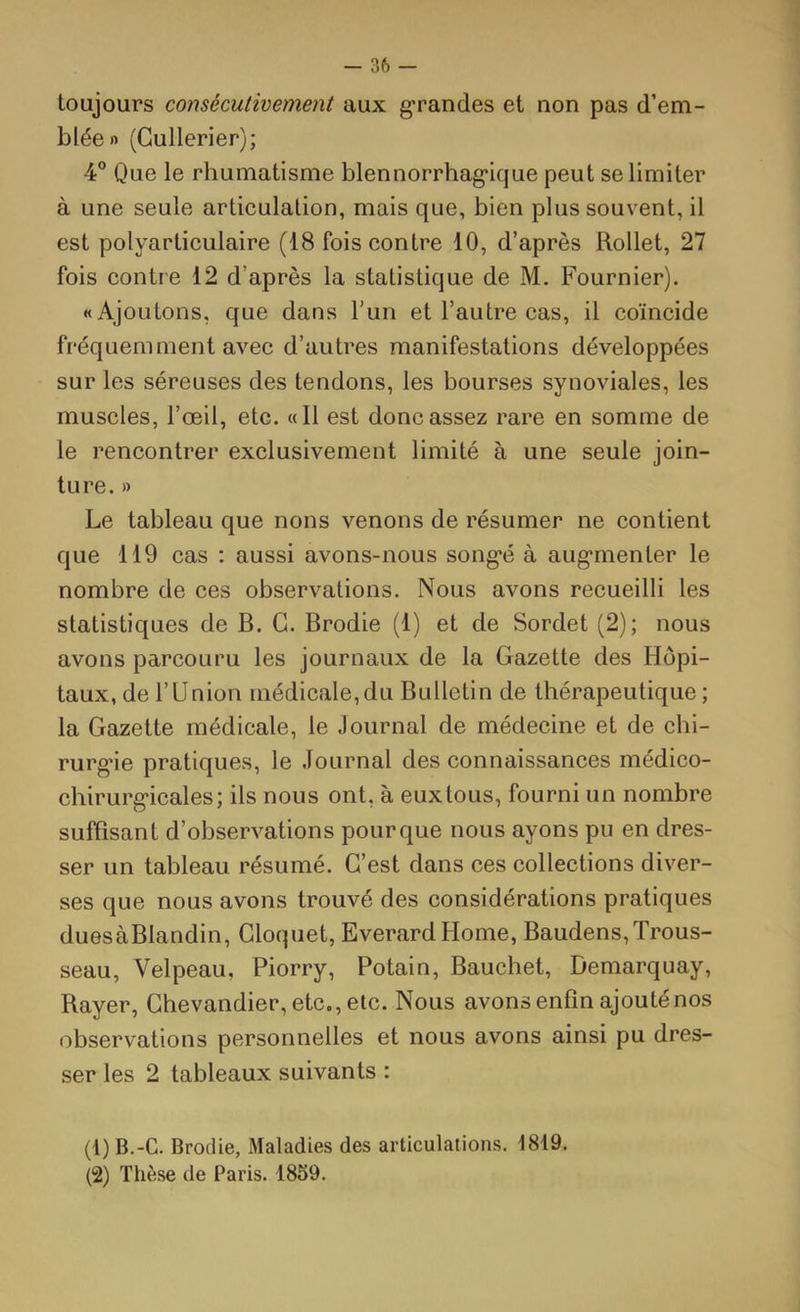 toujours consécutivement aux grandes et non pas d’em- blée» (Gullerier); 4” Que le rhumatisme blennorrhag*ique peut se limiter à une seule articulation, mais que, bien plus souvent, il est polyarticulaire (18 fois contre 10, d’après Rollet, 27 fois contre 12 d’après la statistique de M. Fournier). «Ajoutons, que dans l’un et l’autre cas, il coïncide fréquemment avec d’autres manifestations développées sur les séreuses des tendons, les bourses synoviales, les muscles, l’œil, etc. «Il est donc assez rare en somme de le rencontrer exclusivement limité à une seule join- ture. » Le tableau que nous venons de résumer ne contient que 119 cas ; aussi avons-nous song’é à aug’menter le nombre de ces observations. Nous avons recueilli les statistiques de B. G. Brodie (1) et de Sordet (2); nous avons parcouru les journaux de la Gazette des Hôpi- taux, de l’IInion médicale,du Bulletin de thérapeutique; la Gazette médicale, le Journal de médecine et de chi- rurg-ie pratiques, le Journal des connaissances médico- chirurg'icales; ils nous ont, à eux tous, fourni un nombre suffisant d’observations pour que nous ayons pu en dres- ser un tableau résumé. G’est dans ces collections diver- ses que nous avons trouvé des considérations pratiques duesàBlandin, Gloquet, EverardHome, Baudens,Trous- seau, Velpeau, Piorry, Potain, Bauchet, Demarquay, Rayer, Ghevandier, etc., etc. Nous avons enfin ajouté nos observations personnelles et nous avons ainsi pu dres- ser les 2 tableaux suivants : (1) B.-G. Brodie, Maladies des articulations, 1819. (2) Thèse de Paris. 1859.