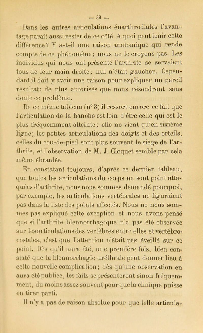 Dans les autres articulations énarüirodiales l’avan- tag*e paraît aussi rester de ce côté. A quoi peut tenir cette différence? Y a-t-il une raison anatomique qui rende compte de ce phénomène; nous ne le croyons pas. Les individus qui nous ont présenté l’arthrite se servaient tous de leur main droite; nul n’était gaucher. Cepen- dant il doit y avoir une raison pour expliquer un pareil résultat; de plus autorisés que nous résoudront sans doute ce problème. De ce même tableau (n° 3) il ressort encore ce fait que l’articulation de la hanche est loin d’être celle qui est le plus fréquemment atteinte; elle ne vient qu’en sixième ligne; les petites articulations des doigts et des orteils, celles du cou-de-pied sont plus souvent le siège de l’ar- thrite, et l’observation de M. J. Cloquet semble par cela même ébranlée. En constatant toujours, d’après ce dernier tableau, que toutes les articulations du corps ne sont point atta- quées d’arthrite, nous nous sommes demandé pourquoi, par exemple, les articulations vertébrales ne fîg’uraient pas dans la liste des points affectés. Nous ne nous som- mes pas expliqué cette exception et nous avons pensé que si l’arthrite blennorrhagique n’a pas été observée sur les articulations des vertèbres entre elles etvertébro- costales, c’est que l’attention n’était pas éveillé sur ce point. Dès qu’il aura été, une première fois, bien con- staté que la blennorrhagie uréthrale peut donner lieu à cette nouvelle complication ; dès qu’une observation en aura été publiée, les faits se présenteront sinon fréquem- ment, du moins assez souvent pour que la clinique puisse en tirer parti. 11 n’y a pas de raison absolue pour que telle articula-