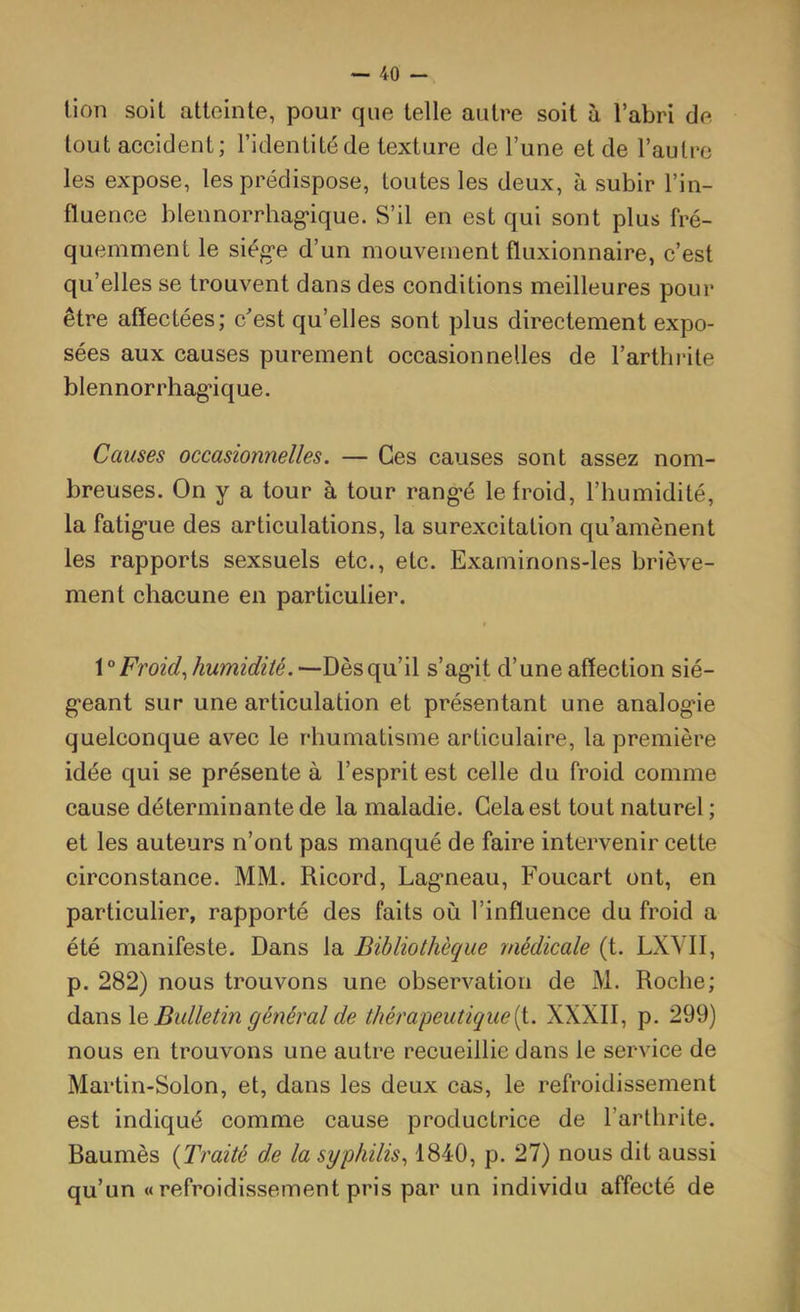lion soit atteinte, pour que telle autre soit à l’abri de tout accident; l’identité de texture de l’une et de l’autre les expose, les prédispose, toutes les deux, à subir l’in- fluence blennorrhag'ique. S’il en est qui sont plus fré- quemment le siég'e d’un mouvement fluxionnaire, c’est qu’elles se trouvent dans des conditions meilleures pour être affectées; c’est qu’elles sont plus directement expo- sées aux causes purement occasionnelles de l’arthiâte blennorrhag'ique. Causes occasionnelles. — Ces causes sont assez nom- breuses. On y a tour à tour rang'é le froid, l’humidité, la fatig'ue des articulations, la surexcitation qu’amènent les rapports sexsuels etc., etc. Examinons-les briève- ment chacune en particulier. Froid., humidité. —Dès qu’il s’ag*it d’une affection sié- g-eant sur une articulation et présentant une analog'ie quelconque avec le rhumatisme articulaire, la première idée qui se présente à l’esprit est celle du froid comme cause déterminante de la maladie. Gela est tout naturel ; et les auteurs n’ont pas manqué de faire intervenir celte circonstance. MM. Ricord, Lag'neau, Foucart ont, en particulier, rapporté des faits où l’influence du froid a été manifeste. Dans la Bibliothèque médicale (t. LXVII, p. 282) nous trouvons une observation de M. Roche; dans \q Bulletin général de thérapeutique[i. XXXII, p. 299) nous en trouvons une autre recueillie dans le service de Martin-Solon, et, dans les deux cas, le refroidissement est indiqué comme cause productrice de l’arthrite. Baumès {Traité de la syphilis., 1840, p. 27) nous dit aussi qu’un « refroidissement pris par un individu affecté de
