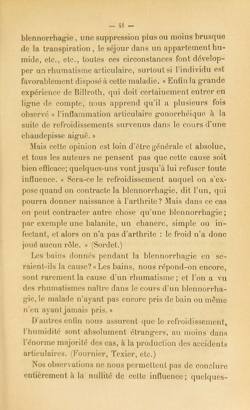 blennorrhag'ie , une suppression plus ou moins brusque de la transpiration , le séjour dans un appartement hu- mide, etc., etc., toutes ces circonstances font dévelop- per un rhumatisme articulaire, surtout si l’individu est favorablement disposé à cette maladie. » Enfin la g*rande expérience de Billroth, qui doit certainement entrer en lig-ne de compte, nous apprend qu’il a plusieurs fois observé « l’inflammation articulaire gmnorrhéique à la suite de refroidissements survenus dans le cours d’une chaudepisse aig’uë. » Mais cette opinion est loin d’être générale et absolue, et tous les auteurs ne pensent pas que cette cause soit bien efficace; quelques-uns vont jusqu’à lui refuser toute influence. « Sera-ce le refroidissement auquel on s’ex- pose quand on contracte la blennorrhag’ie, dit l’un, qui pourra donner naissance à l’arthrite? Mais dans ce cas on peut contracter autre chose qu’une blennorrhag’ie; par exemple une balanite, un chancre, simple ou in- fectant, et alors on n’a pas d’arthrite : le froid n’a donc joué aucun rôle. » (Sordet.) Les bains donnés pendant la blennorrhag’ie en se- raient-ils la cause? «Les bains, nous répond-on encore, sont rarement la cause d’un rhumatisme; et l’on a vu des rhumatismes naître dans le cours d’un blennorrha- g’ie, le malade n’ayant pas encore pris de bain ou même n’en ayant jamais pris.» D’autres enfin nous assurent ({ue le refroidissement, l’humidité sont absolument étrang’ers, au moins dans l’énorme majorité des cas, à la production des accidents articulaires. (Fournier, Texier, etc.) Nos ob-servations ne nous permettent pas de conclure entièrement à la nullité de cette inlluence; f|uel(|ues-