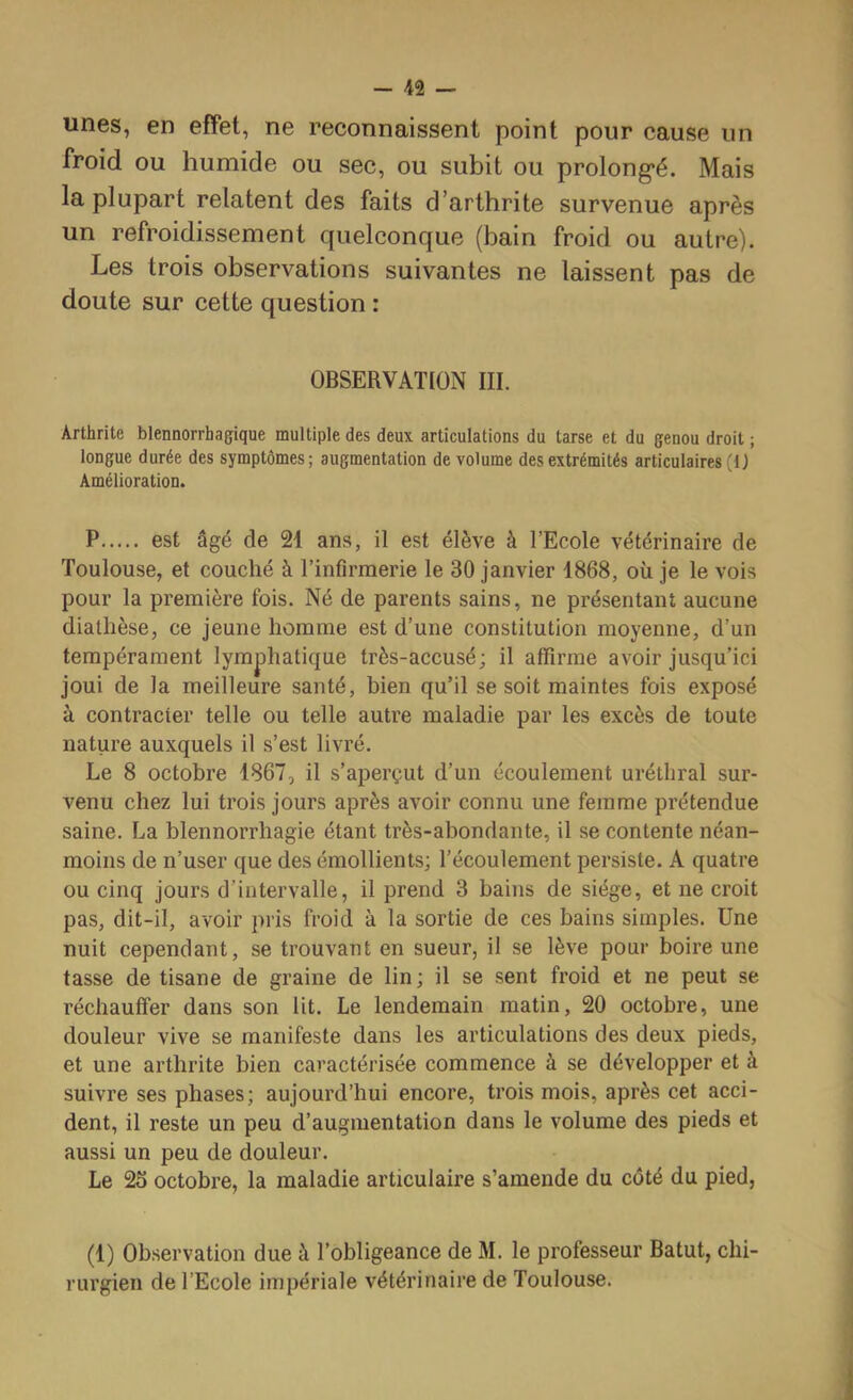unes, en effet, ne reconnaissent point pour cause un froid ou humide ou sec, ou subit ou prolong*é. Mais la plupart relatent des faits d’arthrite survenue après un refroidissement quelconque (bain froid ou autre). Les trois observations suivantes ne laissent pas de doute sur cette question : OBSERVATION III. Arthrite blennorrhagique multiple des deux articulations du tarse et du genou droit ; longue durée des symptômes; augmentation de volume des extrémités articulaires (1) Amélioration. P est âgé de 21 ans, il est élève à l’Ecole vétérinaire de Toulouse, et couché à l’infirmerie le 30 janvier 1868, où je le vois pour la première fois. Né de parents sains, ne présentant aucune diathèse, ce jeune homme est d’une constitution moyenne, d’un tempérament lymphatique très-accusé; il affirme avoir jusqu’ici joui de la meilleure santé, bien qu’il se soit maintes fois exposé à contracter telle ou telle autre maladie par les excès de toute nature auxquels il s’est livré. Le 8 octobre 1867, il s’aperçut d’un écoulement uréthral sur- venu chez lui trois jours après avoir connu une femme prétendue saine. La blennorrhagie étant très-abondante, il se contente néan- moins de n’user que des émollients; l’écoulement persiste. A quatre ou cinq jours d’intervalle, il prend 3 bains de siège, et ne croit pas, dit-il, avoir pris froid à la sortie de ces bains simples. Une nuit cependant, se trouvant en sueur, il se lève pour boire une tasse de tisane de graine de lin; il se sent froid et ne peut se réchauffer dans son lit. Le lendemain matin, 20 octobre, une douleur vive se manifeste dans les articulations des deux pieds, et une arthrite bien caractérisée commence à se développer et à suivre ses phases; aujourd’hui encore, trois mois, après cet acci- dent, il reste un peu d’augmentation dans le volume des pieds et aussi un peu de douleur. Le 2S octobre, la maladie articulaire s’amende du côté du pied, (1) Observation due à l’obligeance de M. le professeur Batut, chi- rurgien de l’Ecole impériale vétérinaire de Toulouse. I