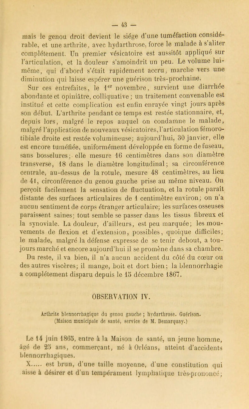 mais le genou droit devient le siège d’une tuméfaction considé- rable, et une arthrite , avec liydarthrose, force le malade à s’aliter complètement. Un premier vésicatoire est aussitôt appliqué sur l’articulation, et la douleur s’amoindrit un peu. Le volume lui- même, qui d'abord s’était rapidement accru, marche vers une diminution qui laisse espérer une guérison très-prochaine. Sur ces entrefaites, le l® novembre, survient une diarrhée abondante et opiniâtre, colliquative ; un traitement convenable est institué et cette complication est enfin enrayée vingt jours après son début. L’arthrite pendant ce temps est restée stationnaire, et, depuis lors, malgré le repos auquel on condamne le malade, malgré l’application de nouveaux vésicatoires, l’articulation fémoro- tibiale droite est restée volumineuse; aujourd’hui, 30 janvier, elle est encore tuméfiée, uniformément développée en forme de fuseau, sans bosselures; elle mesure 16 centimètres dans son diamètre transverse, 18 dans le diamètre longitudinal; sa circonférence centrale, au-dessus de la rotule, mesure 48 centimètres, au lieu de 41, circonférence du genou gauche prise au même niveau. On perçoit facilement la sensation de fluctuation, et la rotule paraît distante des surfaces articulaires de 1 centimètre environ; on n’a aucun sentiment de corps étranger articulaire; les surfaces osseuses paraissent saines; tout semble se passer dans les tissus fibreux et la synoviale. La douleur, d’ailleurs, est peu marquée; les mou- vements de flexion et d’extension, possibles, quoique difficiles; le malade, malgré la défense expresse de se tenir debout, a tou- jours marché et encore aujourd’hui il se promène dans sa chambre. Du reste, il va bien, il n’a aucun accident du côté du cœur ou des autres viscères; il mange, boit et dort bien; la blennorrhagie a complètement disparu depuis le 15 décembre 1867. OBSERVATION IV. Arthrite blennorrhaRique du genou gauche ; hydarthrose. Guérison. (Maison municipale de santé, service de M. Demarquay.) Le 14 juin 1865, entre à la Maison de santé, un jeune homme, âgé de 25 ans, commerçant, né à Orléans, atteint d’accidents blennorrhagiques. X est brun, d’une taille moyenne, d’une constitution ([ui aisse à désirer et d’un tempérament lymphaliciuc très-piononcé;
