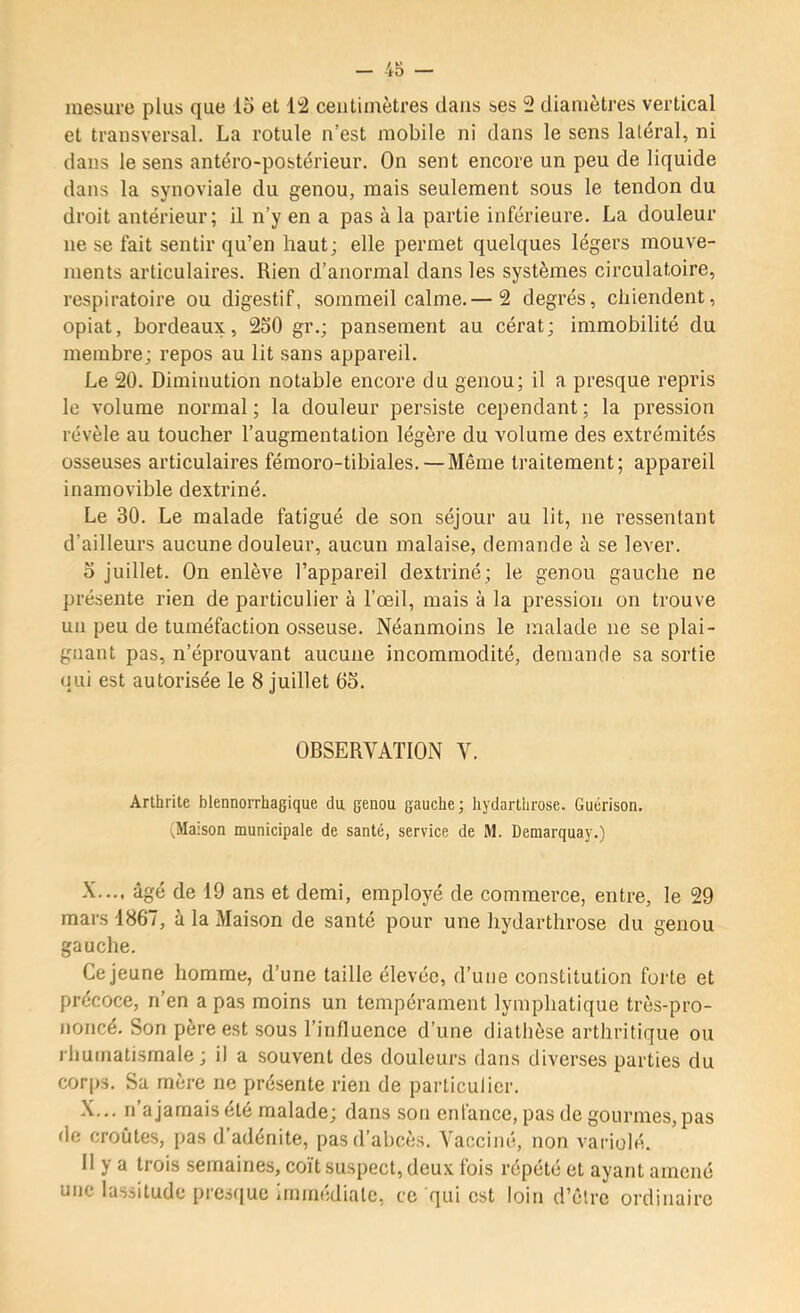 mesure plus que 15 et 14 centimètres dans ses 4 diamètres vertical et transversal. La rotule n’est mobile ni dans le sens latéral, ni dans le sens antéro-postérieur. On sent encore un peu de liquide dans la synoviale du genou, mais seulement sous le tendon du droit antérieur; il n’y en a pas à la partie inférieure. La douleur ne se fait sentir qu’en haut; elle permet quelques légers mouve- ments articulaires. Rien d’anormal dans les systèmes circulatoire, respiratoire ou digestif, sommeil calme.— 2 degrés, chiendent, opiat, bordeaux, 250 gr.; pansement au cérat; immobilité du membre; repos au lit sans appareil. Le 20. Diminution notable encore du genou; il a presque repris le volume normal ; la douleur persiste cependant ; la pression révèle au toucher l’augmentation légère du volume des extrémités osseuses articulaires fémoro-tibiales.—Même traitement; appareil inamovible dextriné. Le 30. Le malade fatigué de son séjour au lit, ne ressentant d’ailleurs aucune douleur, aucun malaise, demande à se lever. 5 juillet. On enlève l’appareil dextriné ; le genou gauche ne présente rien de particulier à l’œil, mais à la pression on trouve un peu de tuméfaction osseuse. Néanmoins le malade ne se plai- gnant pas, n’éprouvant aucune incommodité, demande sa sortie (lui est autorisée le 8 juillet 05. OBSERVATION V. Arthrite blennorrhagique da genou gauche ; hydarthrose. Guérison. (Maison municipale de santé, service de M. Demarquay.) X.... âgé de 19 ans et demi, employé de commerce, entre, le 29 mars 1867, à la Maison de santé pour une hydarthrose du genou gauche. Ce jeune homme, d’une taille élevée, d’une constitution forte et précoce, n’en a pas moins un tempérament lymphatique très-pro- noncé. Son père est sous l’influence d’une diathèse arthritique ou rhumatismale; il a souvent des douleurs dans diverses parties du cor|)3. Sa mère ne présente rien de particulier. X... n’a jamais été malade; dans son enfance, pas de gourmes, pas de croûtes, pas d adénite, pas d’abcès. Vacciné, non variolé. 11 y a trois semaines, coït suspect, deux fois répété et ayant amené une lassitude pres(|uc immédiate, ce qui est loin d’être ordinaire