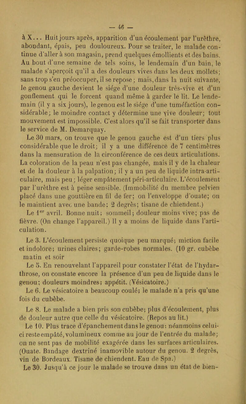 à X... Huit jours après, apparition d’un écoulement par l’urèthre, abondant, épais, peu douloureux. Pour se traiter, le malade con- tinue d’aller à son magasin, prend quelques émollients et des bains. Au bout d’une semaine de tels soins, le lendemain d’un bain, le malade s’aperçoit qu’il a des douleurs vives dans les deux mollets; sans trop s’en préoccuper, il se repose ; mais, dans la nuit suivante, le genou gauche devient le siège d’une douleur très-vive et d’un gonflement qui le forcent quand même à garder le lit. Le lende- main (il y a six jours), le genou est le siège d’une tuméfaction con- sidérable; le moindre contact y détermine une yive douleur; tout mouvement est impossible. C’est alors qu’il se fait transporter dans le service de M. Demarquay. Le 30 mars, on trouve que le genou gauche est d’un tiers plus considérable que le droit; il y a une différence de 7 centimètres dans la mensuration de la circonférence de ces deux articulations. La coloration de la peau n’est pas changée, mais il y de la chaleur et de la douleur à la palpation; il y a un peu de liquide intra-arti- culaire, mais peu; léger empâtementpéri-articulaire. L’écoulement par l’urèthre est à peine sensible. (Immobilité du membre pelvien placé dans une gouttière en fil de fer; on l’enveloppe d’ouate; on le maintient avec une bande: 2 degrés; tisane de chiendent.) Le 1®'’ avril. Bonne nuit; sommeil; douleur moins vive; pas de fièvre. (On change l’appareil.) 11 y a moins de liquide dans l’arti- culation. Le 3. L’écoulement persiste quoique peu marqué; miction facile et indolore; urines claires ; garde-robes normales. (10 gr. cubèbe matin et soir Le 5. En renouvelant l’appareil pour constater l’état de l’hydar- throse, on constate encore la présence d’un peu de liquide dans le genou; douleurs moindres; appétit. (Vésicatoire.) Le 6. Le vésicatoire a beaucoup coulé; le malade n’a pris qu’une fois du cubèbe. Le 8. Le malade a bien pris son cubèbe; plus d’écoulement, plus de douleur autre que celle du vésicatoire. (Repos au lit.) Le 10. Plus trace d’épanchement dans le genou: néanmoins celui- ci resteempâté, volumineux comme au jour de l’entrée du malade; on ne sent pas de mobilité exagérée dans les surfaces articulaires. (Ouate. Bandage dextriné inamovible autour du genou. 2 degrés, vin de Bordeaux, Tisane de chiendent. Eau de Spa.) Le 30. Jusqu’à ce jour le malade se trouve dans un état de bien-