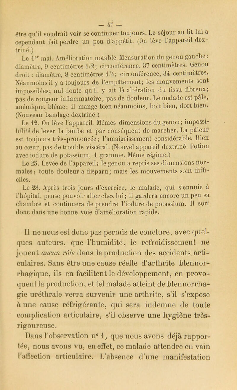 être qu’il voudrait voir se continuer toujours. Le séjour au lit lui a cependant tait perdre un peu d’appétit. (On lève 1 appareil dex- triiié.) Le l®' mai. Amélioration notable. Mensuration du genou gauche: diamètre, 9 centimètres 1/2; circonférence, 37 centimètres. Genou droit : diamètre, 8 centimètres 1/4; circonférence, 34 centimètres. Néanmoins il y a toujours de l’empâtement; les mouvements sont impossibles; nul doute qu’il y ait là altération du tissu fibreux; pas de rougeur inflammatoire, pas de douleur. Le malade est pâle, anémique, blême; il mange bien néanmoins, boit bien, dort bien. (Nouveau bandage dextriné.) Le 12. On lève l’appareil. Mêmes dimensions du genou; impossi- bilité de lever la jambe et par conséquent de marcher. La pâleur est toujours très-prononcée; l’amaigrissement considérable. Rien au cœur, pas de trouble viscéral. (Nouvel appareil dextriné. Potion avec iodure de potassium, 1 gramme. Même régime.) Le 2o. Levée de l’appareil; le genou a repris ses dimensions nor- males; toute douleur a disparu; mais les mouvements sont diffi- ciles. Le 28. Après trois jours d’exercice, le malade, qui s’ennuie à l’hôpital, pense pouvoir aller chez lui ; il gardera encore un peu sa chambre et continuera de prendre l’iodure de potassium. Il sort donc dans une bonne voie d’amélioration rapide. Il ne nous est donc pas permis de conclure, avec quel- ques auteurs, que l’humidité, le refroidissement ne jouent aucun rôle dans la production des accidents arti- culaires. Sans être une cause réelle d’arthrite blennor- rhag'ique, ils en facilitent le développement, en provo- quent la production, et tel malade atteint de blennorrha- g'ie uréthrale verra survenir une arthrite, s’il s’expose à une cause réfrig’érante, qui sera indemne de toute complication articulaire, s’il observe une hyg’iène très- rig’oureuse. Dans Tobservation n® que nous avons déjà rappor- tée, nous avons vu, en effet, ce malade attendre en vain l’aflection articulaire. L’absence d’une manifestation