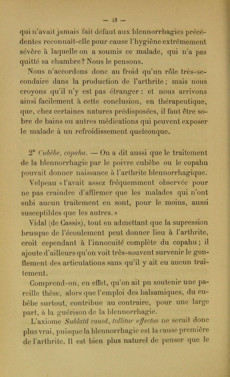 - -48 - qui n'avait jamais fait défaut aux blennorrhag'ies précé- dentes reconnaît-elle pour cause riiyg-iène extrêmement sévère à laquelle on a soumis ee malade, qui n’a pas quitté sa chambre? Nous le pensons. Nous n’accordons donc au froid qu’un rôle très-se- condaire dans la produetion de l’arthrite ; mais nous croyons qu’il n’y est pas étrangler : et nous arrivons ainsi facilement à eette eonclusion, en thérapeutique, que, chez certaines natures prédisposées, il faut être so- bre de bains ou autres médications qui peuvent exposer le malade à un refroidissement quelconque. 2® Cnbèhe^ copahn. — On a dit aussi que le traitement de la blennorrhag'ie par le poivre cubèbe ou le copahu pouvait donner naissanee à l’arthrite blennorrhag'ique. Velpeau «l'avait assez fréquemment observée pour ne pas craindre d’affirmer que les malades qui n’ont subi aucun traitement en sont, pour le moins, aussi susceptibles que les autres. » Vidal (de Cassis), tout en admettant que la supression brusque de l’écoulement peut donner lieu à l’arthrite, croit cependant à l’innocuité complète du copahu ; il ajoute d’ailleurs qu’on voit très-souvent survenir le g’on- flement des articulations sans qu’il y ait eu aucun trai- tement. Comprend-on, en effet, qu’on ait pu soutenir une pa- reille thèse, alors que l’emploi des balsamiques, du cu- bèbe surtout, contribue au contraire, pour une large part, à la g’uérison de la blennorrhag’ie. L’axiome Siiblatâ causâ, tolUtur effectus ne serait donc plus vrai, puisque la blennorrhag’ie est la cause première de l’arthrite. 11 est bien plus naturel de penser que le