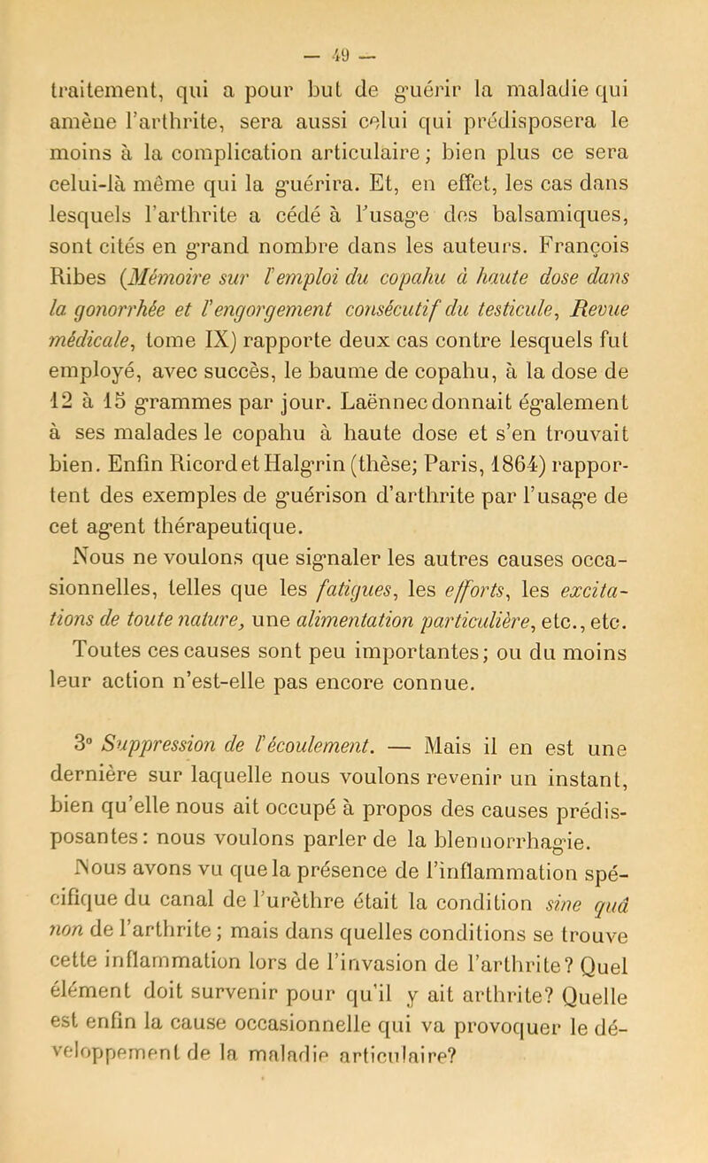 traitement, qui a pour but de g’uérir la maladie qui amène l’arthrite, sera aussi celui qui prédisposera le moins à la complication articulaire ; bien plus ce sera celui-là même qui la g*uérira. Et, en effet, les cas dans lesquels l’arthrite a cédé à Tusage des balsamiques, sont cités en grand nombre dans les auteurs. François Ribes {Mémoire sur l'emploi du copahu à haute dose dans la gonorrhée et Vengorgement consécutif du testicule^ Revue médiccde^ tome IX) rapporte deux cas contre lesquels fut employé, avec succès, le baume de copahu, à la dose de 12 à 15 grammes par jour. Laënnec donnait également à ses malades le copahu à haute dose et s’en trouvait bien. Enfin RicordetHalgrin (thèse; Paris, 1864) rappor- tent des exemples de guérison d’arthrite par l’usage de cet agent thérapeutique. Nous ne voulons que signaler les autres causes occa- sionnelles, telles que les fatigues^ les efforts^ les excita- tions de toute nature, une alimentation particulière, etc., etc. Toutes ces causes sont peu importantes; ou du moins leur action n’est-elle pas encore connue. 3“ Suppression de ïécoulement. — Mais il en est une dernière sur laquelle nous voulons revenir un instant, bien qu’elle nous ait occupé à propos des causes prédis- posantes: nous voulons parler de la blennorrhagie. Nous avons vu que la présence de l’inflammation spé- cifique du canal de l’urèthre était la condition sine quâ non de l’arthrite ; mais dans quelles conditions se trouve cette inflammation lors de l’invasion de l’arthrite? Quel élément doit survenir pour qu’il y ait arthrite? Quelle est enfin la cause occasionnelle qui va provoquer le dé- veloppement de la malarlie articulaire?